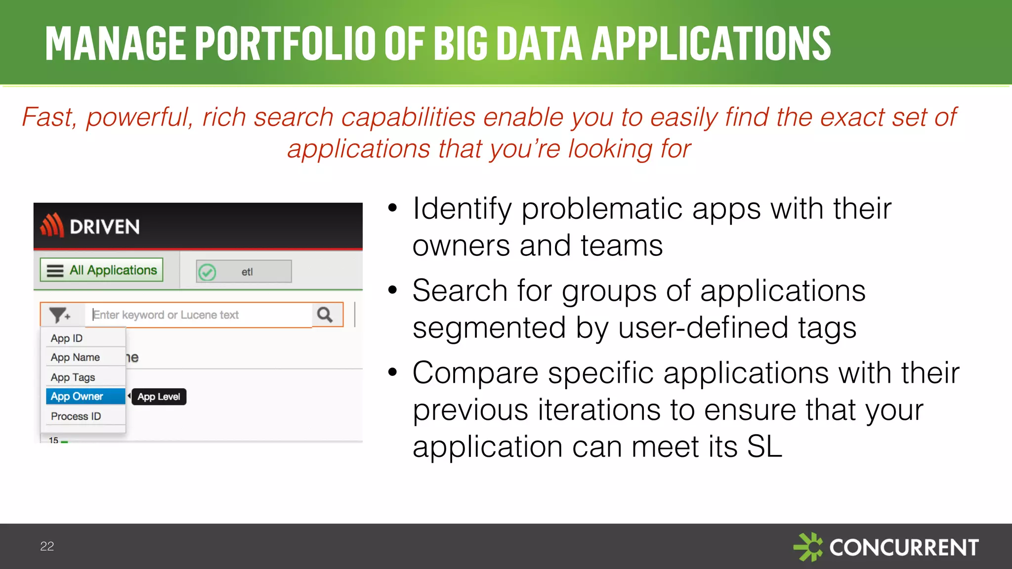 MANAGE PORTFOLIO OF BIG DATA APPLICATIONS 
Fast, powerful, rich search capabilities enable you to easily find the exact set of 
• Identify problematic apps with their 
owners and teams 
• Search for groups of applications 
segmented by user-defined tags 
• Compare specific applications with their 
previous iterations to ensure that your 
application can meet its SL 
22 
applications that you’re looking for 
 