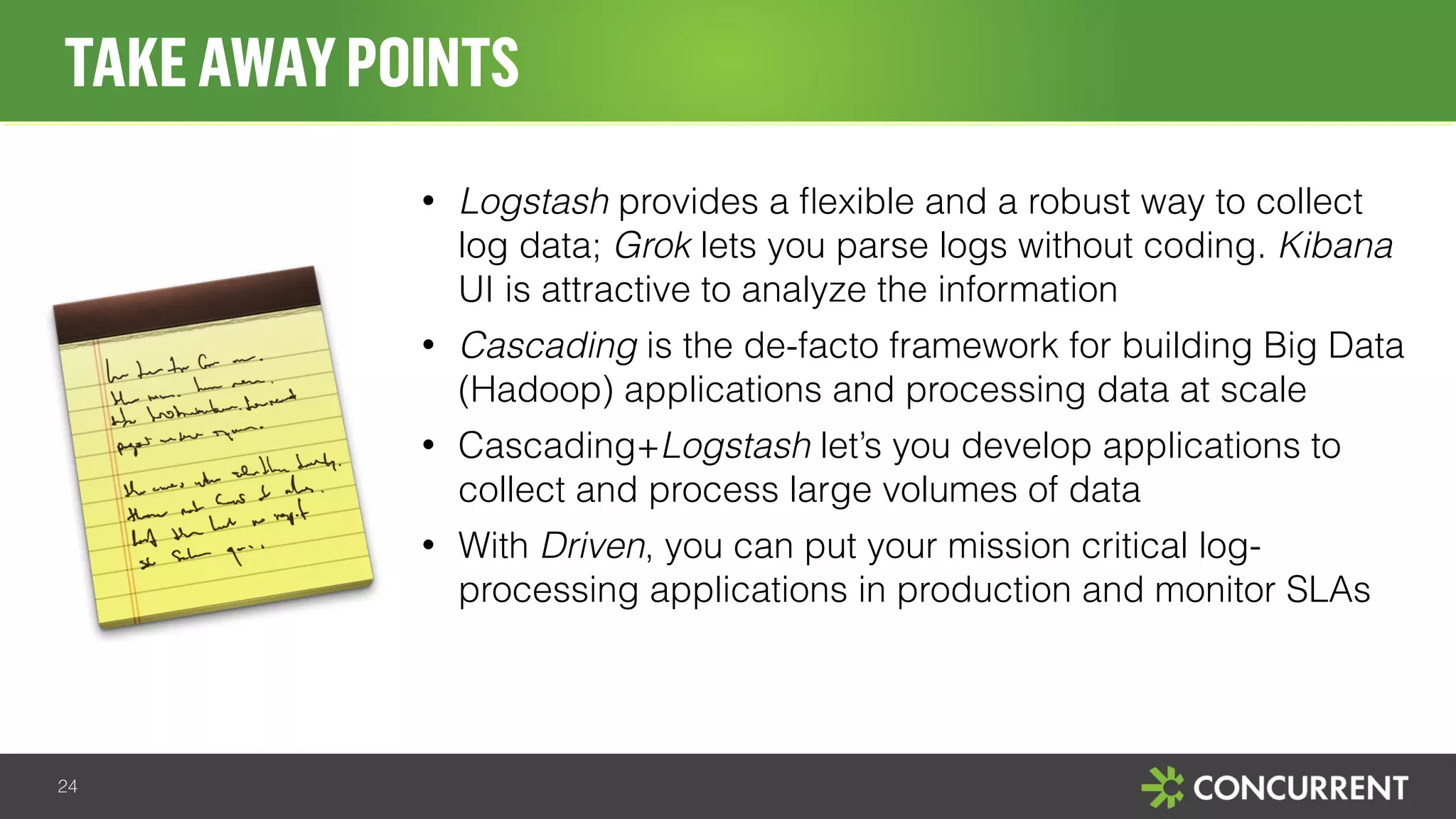 • Logstash provides a flexible and a robust way to collect 
log data; Grok lets you parse logs without coding. Kibana 
UI is attractive to analyze the information 
• Cascading is the de-facto framework for building Big Data 
(Hadoop) applications and processing data at scale 
• Cascading+Logstash let’s you develop applications to 
collect and process large volumes of data 
• With Driven, you can put your mission critical log-processing 
applications in production and monitor SLAs 
TAKE AWAY POINTS 
24 
 