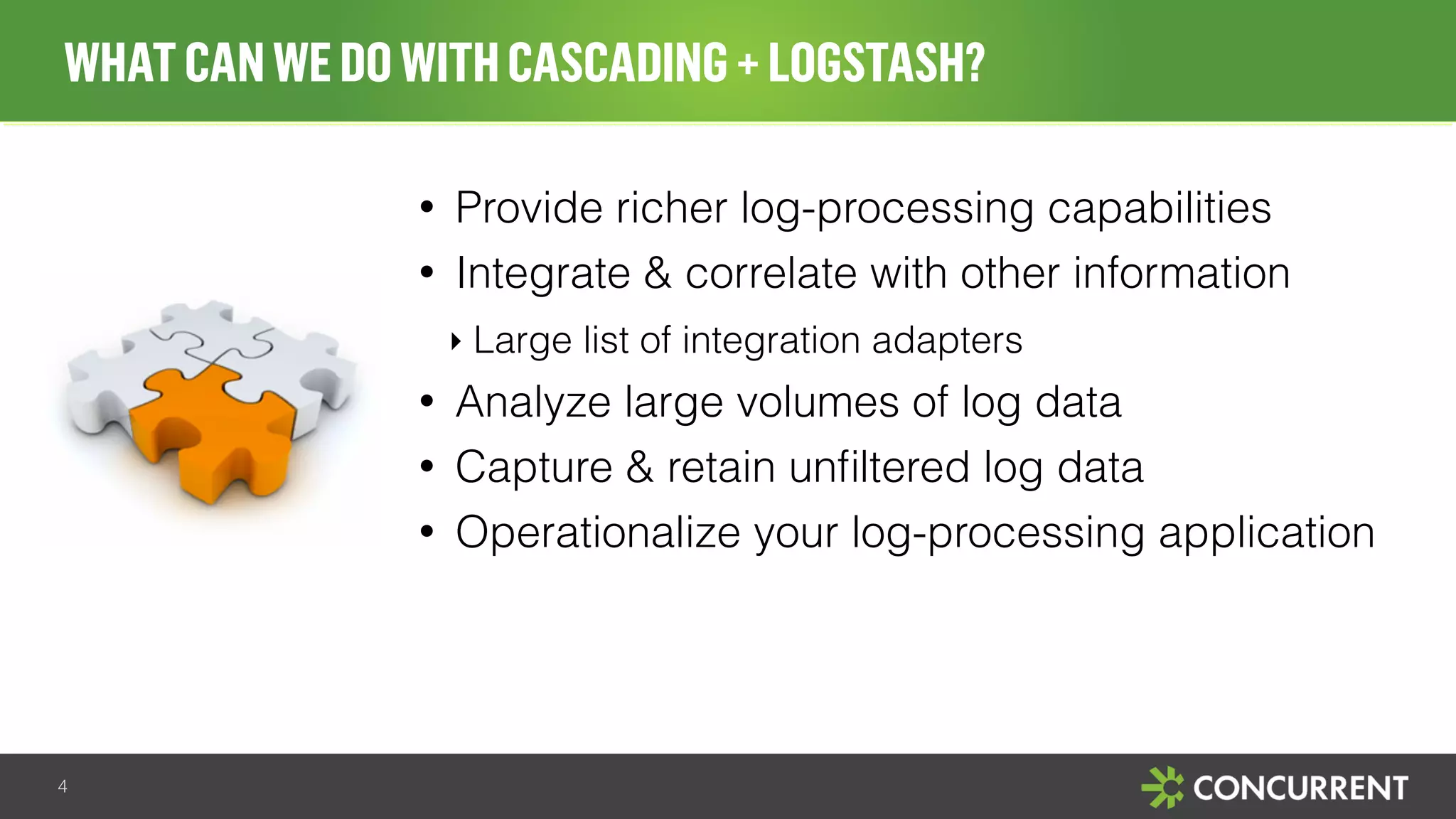 WHAT CAN WE DO WITH CASCADING + LOGSTASH? 
• Provide richer log-processing capabilities 
• Integrate & correlate with other information 
‣ Large list of integration adapters 
• Analyze large volumes of log data 
• Capture & retain unfiltered log data 
• Operationalize your log-processing application 
4 
 