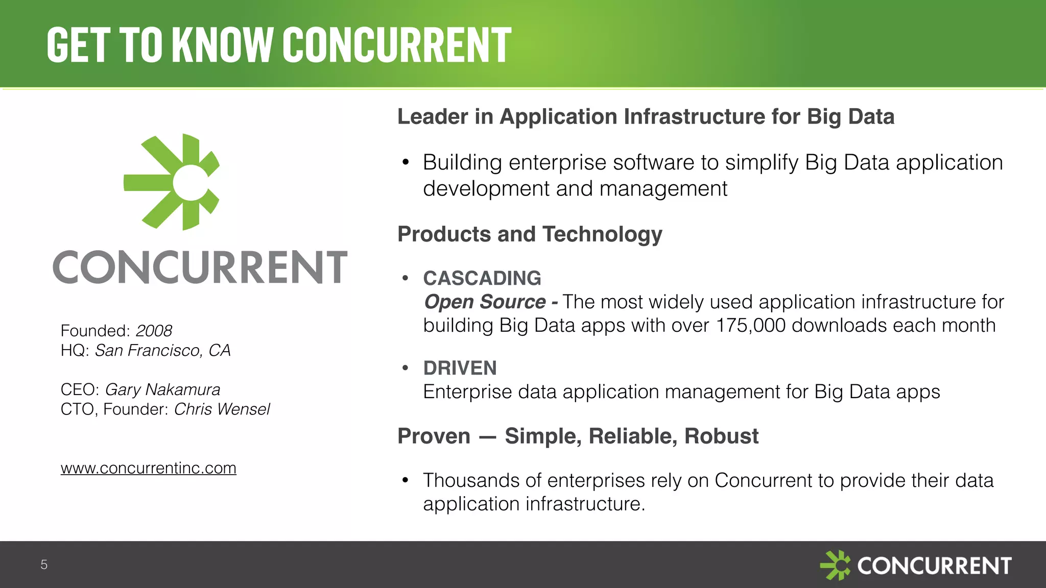 GET TO KNOW CONCURRENT 
5 
Leader in Application Infrastructure for Big Data 
• Building enterprise software to simplify Big Data application 
development and management 
Products and Technology 
• CASCADING 
Open Source - The most widely used application infrastructure for 
building Big Data apps with over 175,000 downloads each month 
• DRIVEN 
Enterprise data application management for Big Data apps 
Proven — Simple, Reliable, Robust 
• Thousands of enterprises rely on Concurrent to provide their data 
application infrastructure. 
Founded: 2008 
HQ: San Francisco, CA 
CEO: Gary Nakamura 
CTO, Founder: Chris Wensel 
www.concurrentinc.com 
 