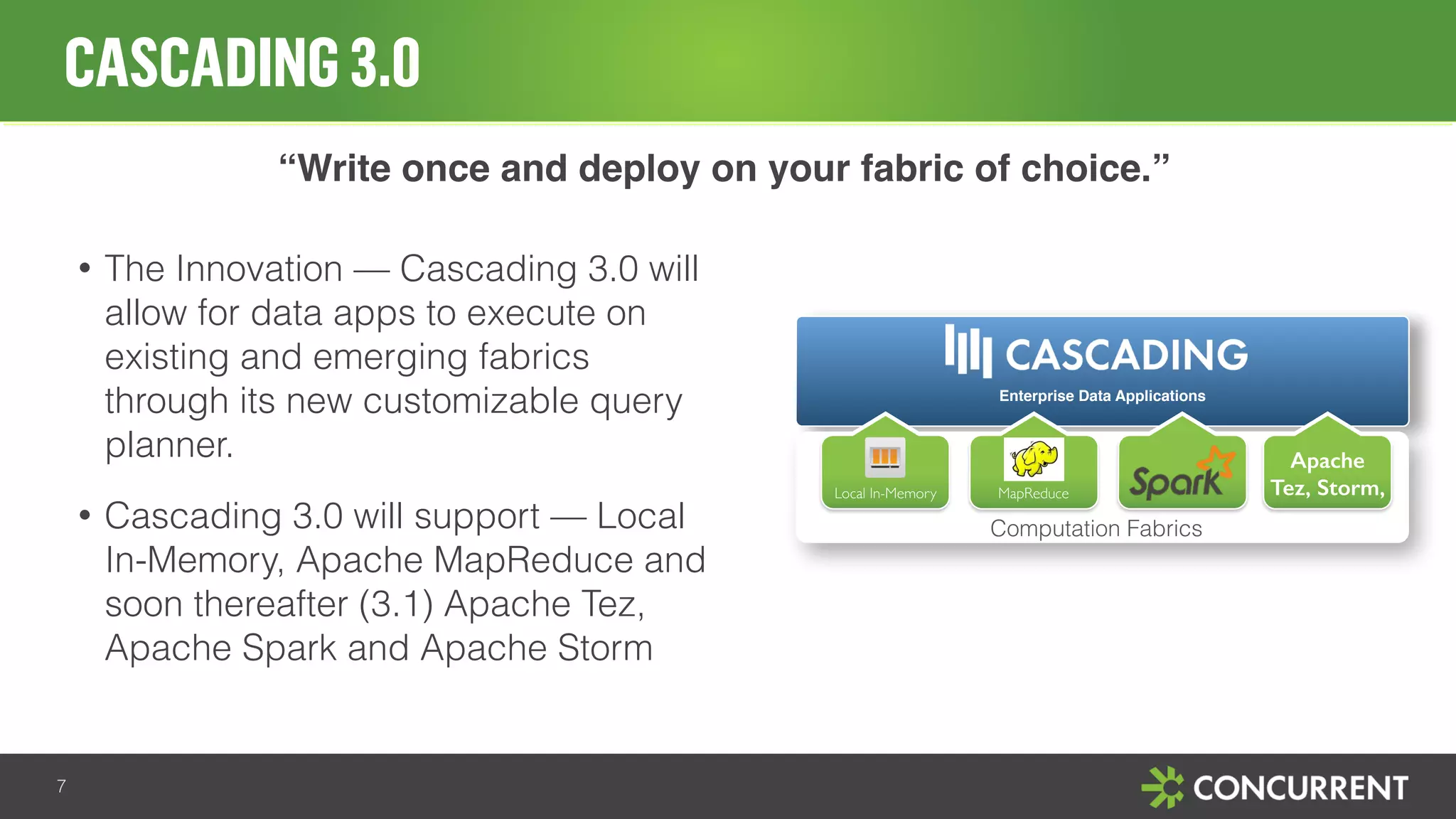 CASCADING 3.0 
7 
“Write once and deploy on your fabric of choice.” 
• The Innovation — Cascading 3.0 will 
allow for data apps to execute on 
existing and emerging fabrics 
through its new customizable query 
planner. 
• Cascading 3.0 will support — Local 
In-Memory, Apache MapReduce and 
soon thereafter (3.1) Apache Tez, 
Apache Spark and Apache Storm 
Enterprise Data Applications 
Local In-Memory MapReduce 
Apache 
Tez, Storm, 
Computation Fabrics 
 