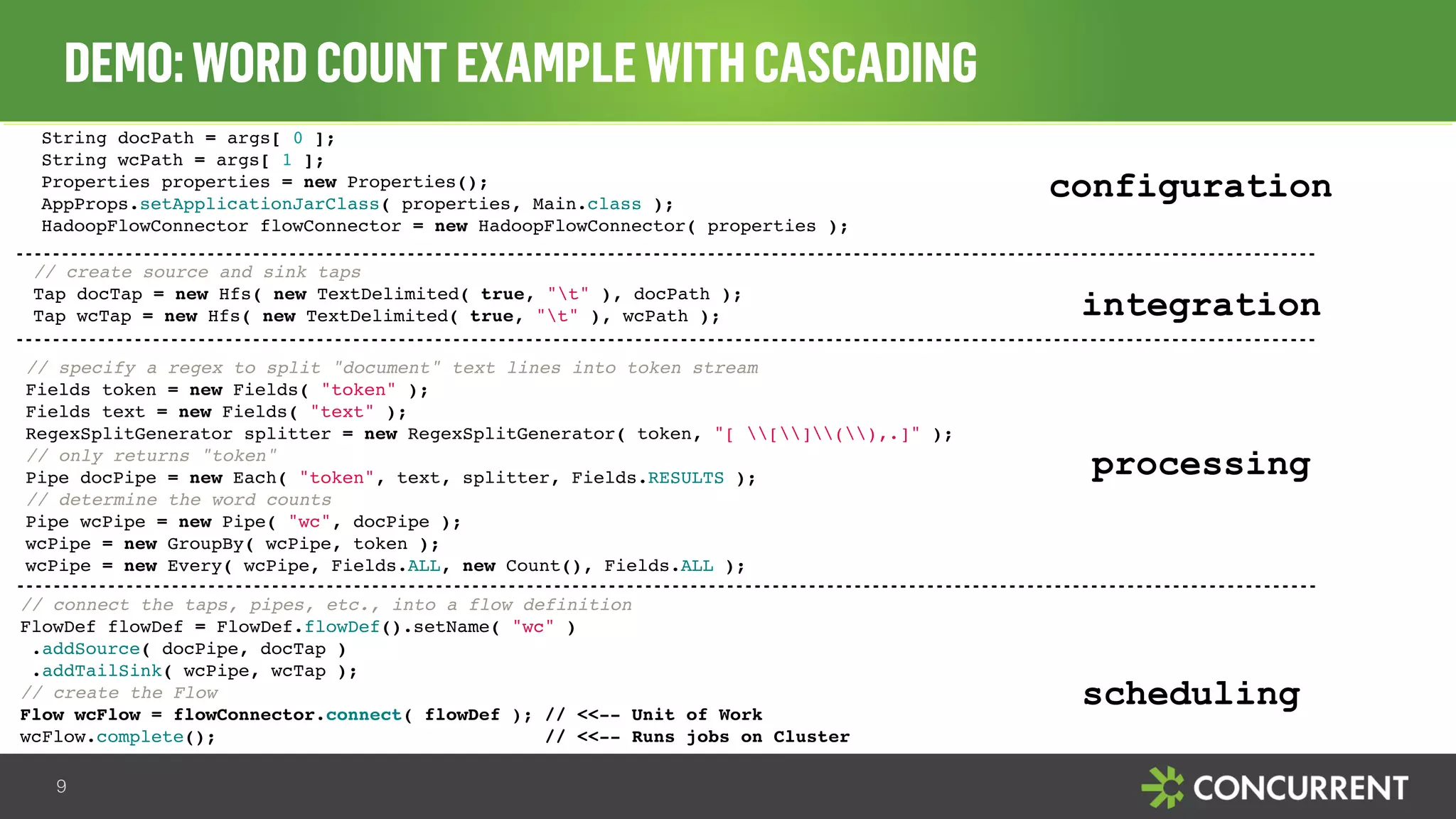 DEMO: WORD COUNT EXAMPLE WITH CASCADING 
String docPath = args[ 0 ]; 
String wcPath = args[ 1 ]; 
Properties properties = new Properties(); 
AppProps.setApplicationJarClass( properties, Main.class ); 
HadoopFlowConnector flowConnector = new HadoopFlowConnector( properties ); 
9 
configuration 
integration 
// create source and sink taps 
Tap docTap = new Hfs( new TextDelimited( true, "t" ), docPath ); 
Tap wcTap = new Hfs( new TextDelimited( true, "t" ), wcPath ); 
processing 
// specify a regex to split "document" text lines into token stream 
Fields token = new Fields( "token" ); 
Fields text = new Fields( "text" ); 
RegexSplitGenerator splitter = new RegexSplitGenerator( token, "[ [](),.]" ); 
// only returns "token" 
Pipe docPipe = new Each( "token", text, splitter, Fields.RESULTS ); 
// determine the word counts 
Pipe wcPipe = new Pipe( "wc", docPipe ); 
wcPipe = new GroupBy( wcPipe, token ); 
wcPipe = new Every( wcPipe, Fields.ALL, new Count(), Fields.ALL ); 
scheduling 
// connect the taps, pipes, etc., into a flow definition 
FlowDef flowDef = FlowDef.flowDef().setName( "wc" ) 
.addSource( docPipe, docTap ) 
.addTailSink( wcPipe, wcTap ); 
// create the Flow 
Flow wcFlow = flowConnector.connect( flowDef ); // <<-- Unit of Work 
wcFlow.complete(); // <<-- Runs jobs on Cluster 
 
