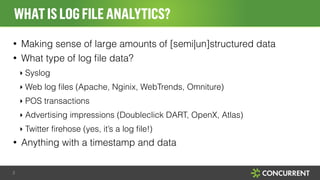 WHAT IS LOG FILE ANALYTICS? 
• Making sense of large amounts of [semi|un]structured data 
• What type of log file data? 
‣ Syslog 
‣ Web log files (Apache, Nginix, WebTrends, Omniture) 
‣ POS transactions 
‣ Advertising impressions (Doubleclick DART, OpenX, Atlas) 
‣ Twitter firehose (yes, it’s a log file!) 
• Anything with a timestamp and data 
2 
 