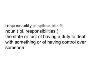 responsibility |riˌspänsəˈbilətē|
noun ( pl. responsibilities )
the state or fact of having a duty to deal
with something or of having control over
someone
 