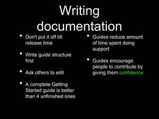 Writing
documentation
• Don't put it off till
release time
• Write guide structure
first
• Ask others to edit
• A complete Getting
Started guide is better
than 4 unfinished ones
• Guides reduce amount
of time spent doing
support
• Guides encourage
people to contribute by
giving them confidence
 