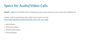 Specs for Audio/Video Calls
WebRTC : GiggleJS uses WebRTC API for establishing a peer to peer connection. Some native APIs of WebRTC are:
Changes made for Audio/Video calls in Safari can be found in our wiki:
https://wiki.exphosted.com/doku.php/audio_video_calls_over_xmpp
 getUserMedia
 RTCPeerConnection
 RTCSessionDescription
 RTCIceCandidate
 