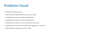 Problems Faced
 Multiple notification issues.
 Chat history for new browser but same user login
 Handling chat count in multiple tabs/browsers
 Showing when receiver is busy (multiple tabs)
 Blocking other calls if one call is active from either end
 Logging out user from CHAT if he/she has logged out in other tab
 Stop hardware usage after call has ended.
 