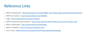 Reference Links
 XMPP and WebSocket - http://stackoverflow.com/a/26560860, https://blog.andyet.com/2014/10/30/websocket/
 XMPP over Socket.io - http://stackoverflow.com/a/33868081
 Jingle - http://xmpp.org/extensions/xep-0166.pdf
 XMPP fundamental stanza examples - http://xmpp.org/rfcs/rfc3921.html#stanzas-presence-children-show
 BOSH vs WebSockets - http://stackoverflow.com/a/6442488
 XMPP and WebRTC - https://xmpp.org/uses/webrtc.html
 Lua vs Erlang - http://vschart.com/compare/lua/vs/erlang-programming-language
 