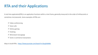 A real time application(RTA) is an application functions within a time frame, generally measured in the order of milliseconds or
sometimes microseconds. Some examples of RTAs are :
 Video conferencing
 Voice calls
 Online gaming
 Chatting
 IM (instant messaging)
 Some e-commerce transactions
Ways to build RTAs : https://www.youtube.com/watch?v=ZwyjDiikNKk
RTA and their Applications
 