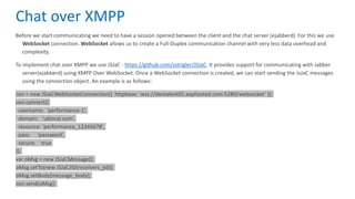 Before we start communicating we need to have a session opened between the client and the chat server (ejabberd). For this we use
WebSocket connection. WebSocket allows us to create a Full-Duplex communication channel with very less data overhead and
complexity.
To implement chat over XMPP we use JSJaC - https://github.com/sstrigler/JSJaC. It provides support for communicating with Jabber
server(ejabberd) using XMPP Over WebSocket. Once a WebSocket connection is created, we can start sending the JsJaC messages
using the connection object. An example is as follows:
con = new JSJaCWebSocketConnection({ httpbase: ‘wss://devtalent01.exphosted.com:5280/websocket’ });
con.connect({
username: ‘performance-1’,
domain: ‘uklocal.com’,
resource: ‘performance_12345678’,
pass: ‘password’,
secure: true
});
var oMsg = new JSJaCMessage();
oMsg.setTo(new JSJaCJID(receivers_jid));
oMsg.setBody(message_body);
con.send(oMsg);
Chat over XMPP
 