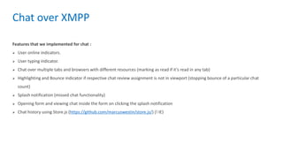 Features that we implemented for chat :
 User online indicators.
 User typing indicator.
 Chat over multiple tabs and browsers with different resources (marking as read if it’s read in any tab)
 Highlighting and Bounce indicator if respective chat review assignment is not in viewport (stopping bounce of a particular chat
count)
 Splash notification (missed chat functionality)
 Opening form and viewing chat inside the form on clicking the splash notification
 Chat history using Store.js (https://github.com/marcuswestin/store.js/) (! IE)
Chat over XMPP
 