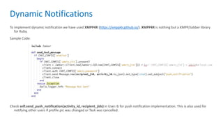 Dynamic Notifications
To implement dynamic notification we have used XMPP4R (https://xmpp4r.github.io/). XMPP4R is nothing but a XMPP/Jabber library
for Ruby.
Sample Code:
Check self.send_push_notification(activity_id, recipient_jids) in User.rb for push notification implementation. This is also used for
notifying other users if profile pic was changed or Task was cancelled.
 