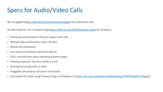 Specs for Audio/Video Calls
We use giggleJS(https://github.com/valeriansaliou/giggle) for audio/video calls.
An alternative for this is Strophe.jingle(https://github.com/ESTOS/strophe.jingle) for Strophe.js
 Following are the features that we support with calls:
 Multiple Tabs and Browsers (Upto 10 tabs)
 Missed call notification
 User busy and hardware detection feature
 Call is retained even when switching between pages
 Viewing respective Task form while in a call
 Muting/Unmuting audio or video
 Draggable call window, full screen interaction
 Call support for Safari using Temasys Plugin and Adapter JS (https://temasys.atlassian.net/wiki/display/TWPP/WebRTC+Plugins)
 