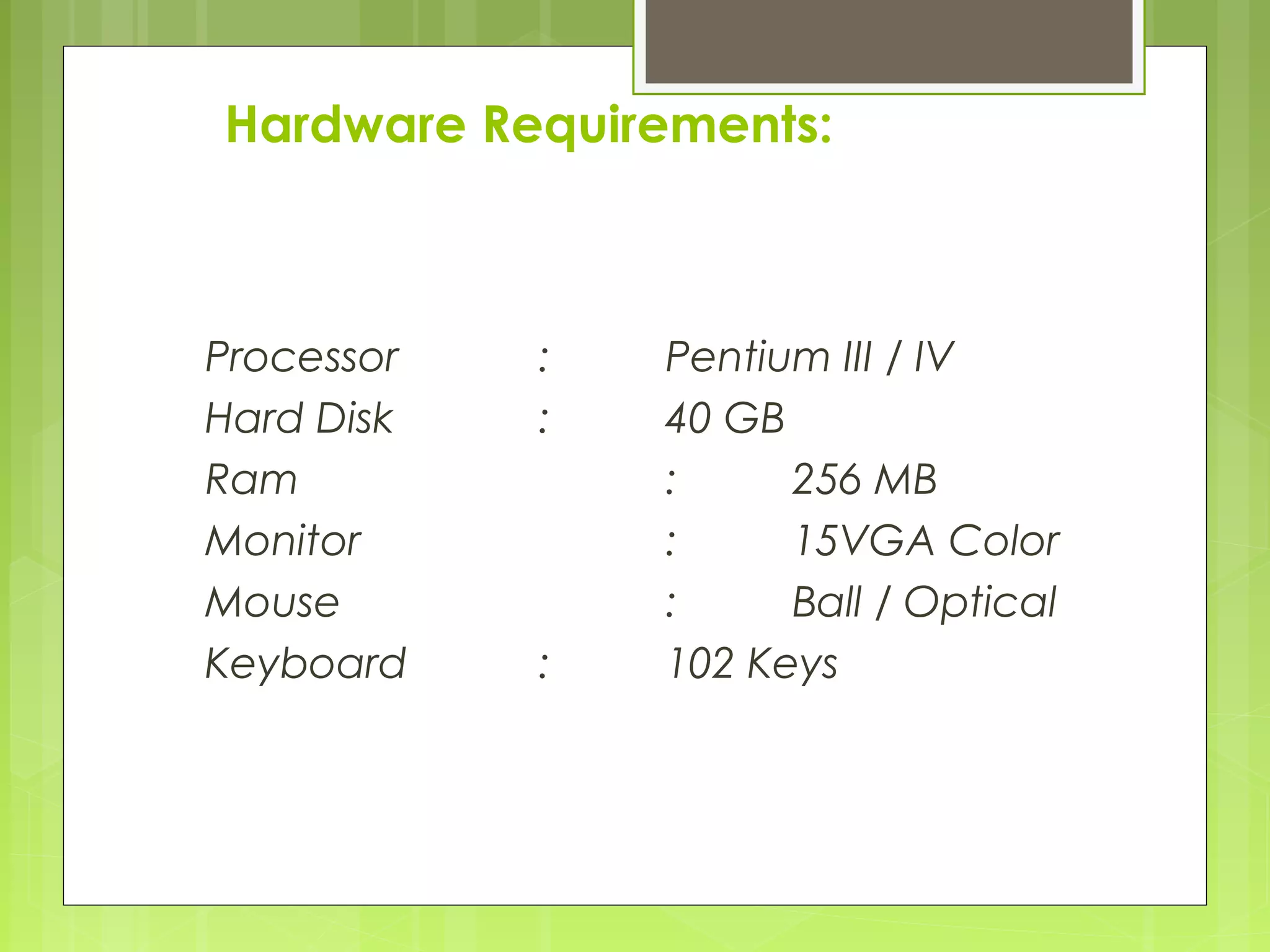 Hardware Requirements: 
Processor : Pentium III / IV 
Hard Disk : 40 GB 
Ram : 256 MB 
Monitor : 15VGA Color 
Mouse : Ball / Optical 
Keyboard : 102 Keys 
 
