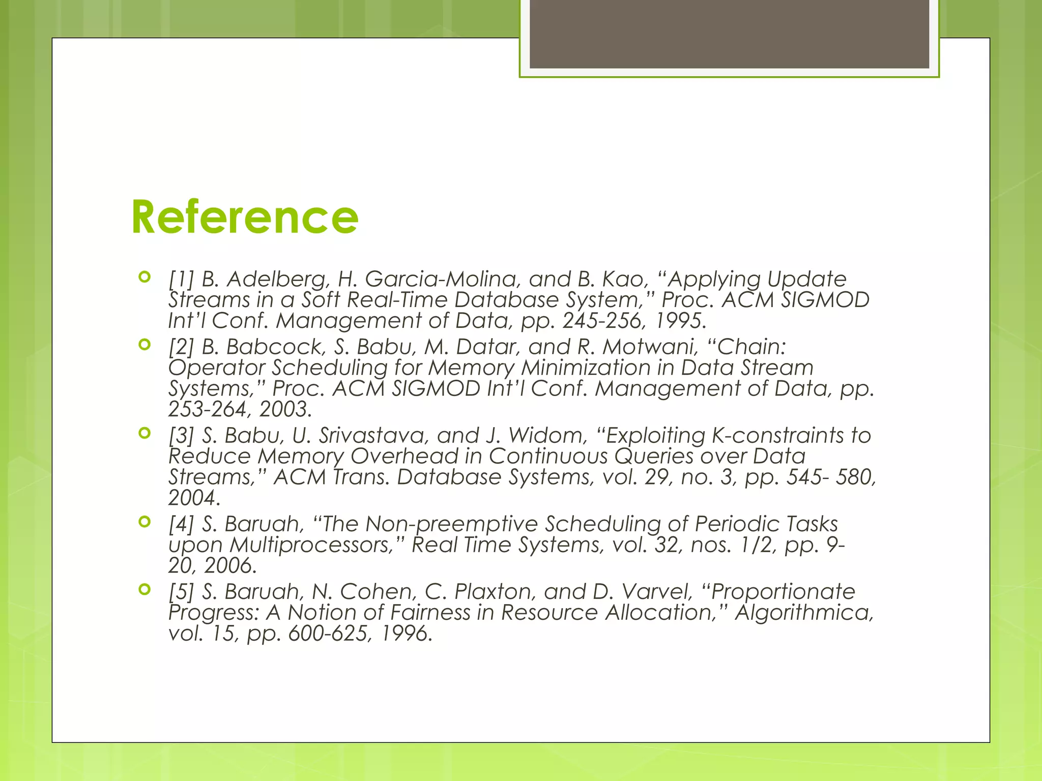 Reference 
 [1] B. Adelberg, H. Garcia-Molina, and B. Kao, “Applying Update 
Streams in a Soft Real-Time Database System,” Proc. ACM SIGMOD 
Int’l Conf. Management of Data, pp. 245-256, 1995. 
 [2] B. Babcock, S. Babu, M. Datar, and R. Motwani, “Chain: 
Operator Scheduling for Memory Minimization in Data Stream 
Systems,” Proc. ACM SIGMOD Int’l Conf. Management of Data, pp. 
253-264, 2003. 
 [3] S. Babu, U. Srivastava, and J. Widom, “Exploiting K-constraints to 
Reduce Memory Overhead in Continuous Queries over Data 
Streams,” ACM Trans. Database Systems, vol. 29, no. 3, pp. 545- 580, 
2004. 
 [4] S. Baruah, “The Non-preemptive Scheduling of Periodic Tasks 
upon Multiprocessors,” Real Time Systems, vol. 32, nos. 1/2, pp. 9- 
20, 2006. 
 [5] S. Baruah, N. Cohen, C. Plaxton, and D. Varvel, “Proportionate 
Progress: A Notion of Fairness in Resource Allocation,” Algorithmica, 
vol. 15, pp. 600-625, 1996. 
