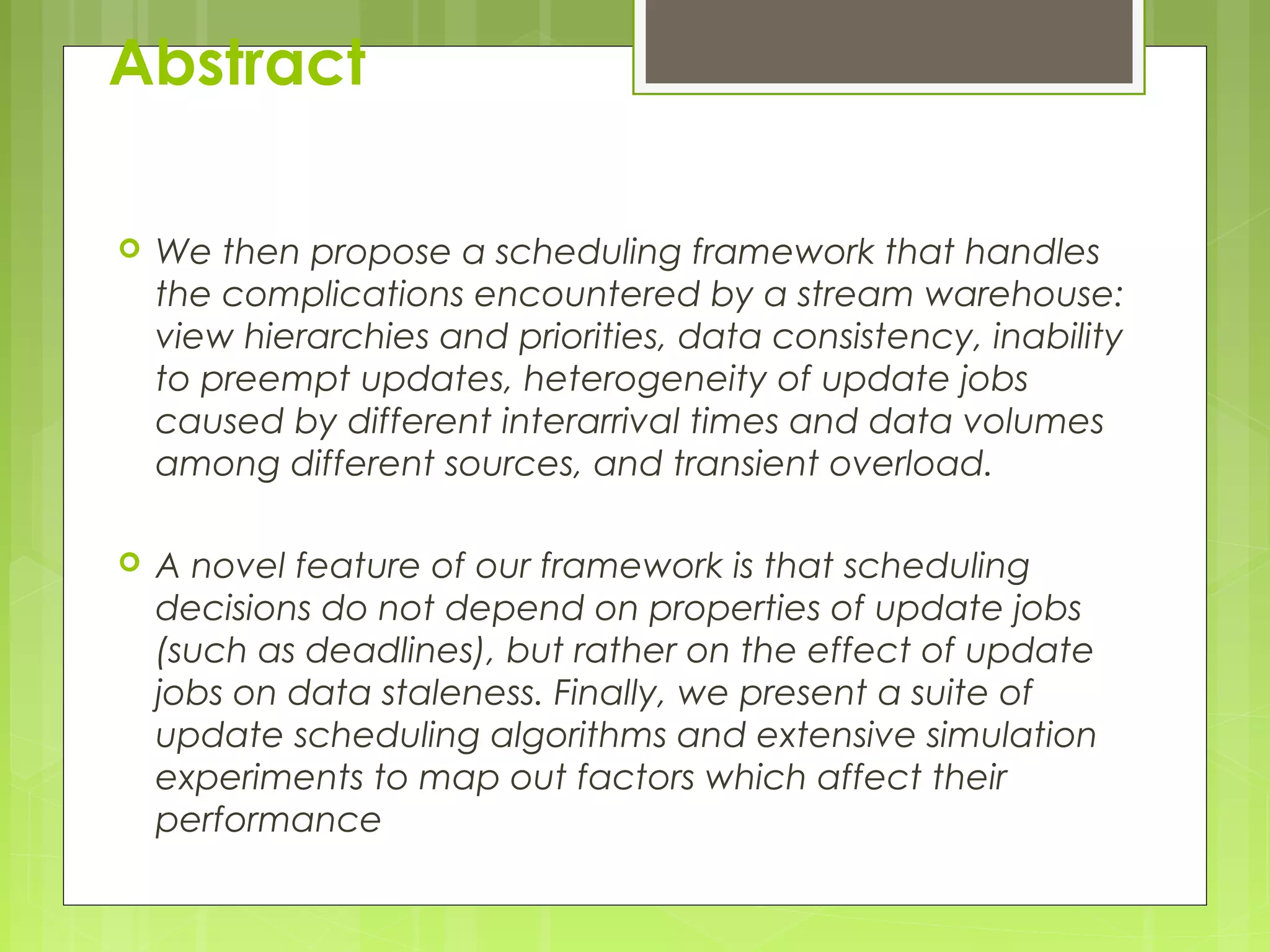Abstract 
 We then propose a scheduling framework that handles 
the complications encountered by a stream warehouse: 
view hierarchies and priorities, data consistency, inability 
to preempt updates, heterogeneity of update jobs 
caused by different interarrival times and data volumes 
among different sources, and transient overload. 
 A novel feature of our framework is that scheduling 
decisions do not depend on properties of update jobs 
(such as deadlines), but rather on the effect of update 
jobs on data staleness. Finally, we present a suite of 
update scheduling algorithms and extensive simulation 
experiments to map out factors which affect their 
performance 
 