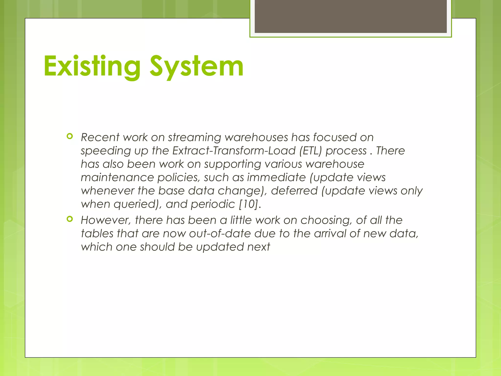 Existing System 
 Recent work on streaming warehouses has focused on 
speeding up the Extract-Transform-Load (ETL) process . There 
has also been work on supporting various warehouse 
maintenance policies, such as immediate (update views 
whenever the base data change), deferred (update views only 
when queried), and periodic [10]. 
 However, there has been a little work on choosing, of all the 
tables that are now out-of-date due to the arrival of new data, 
which one should be updated next 
 