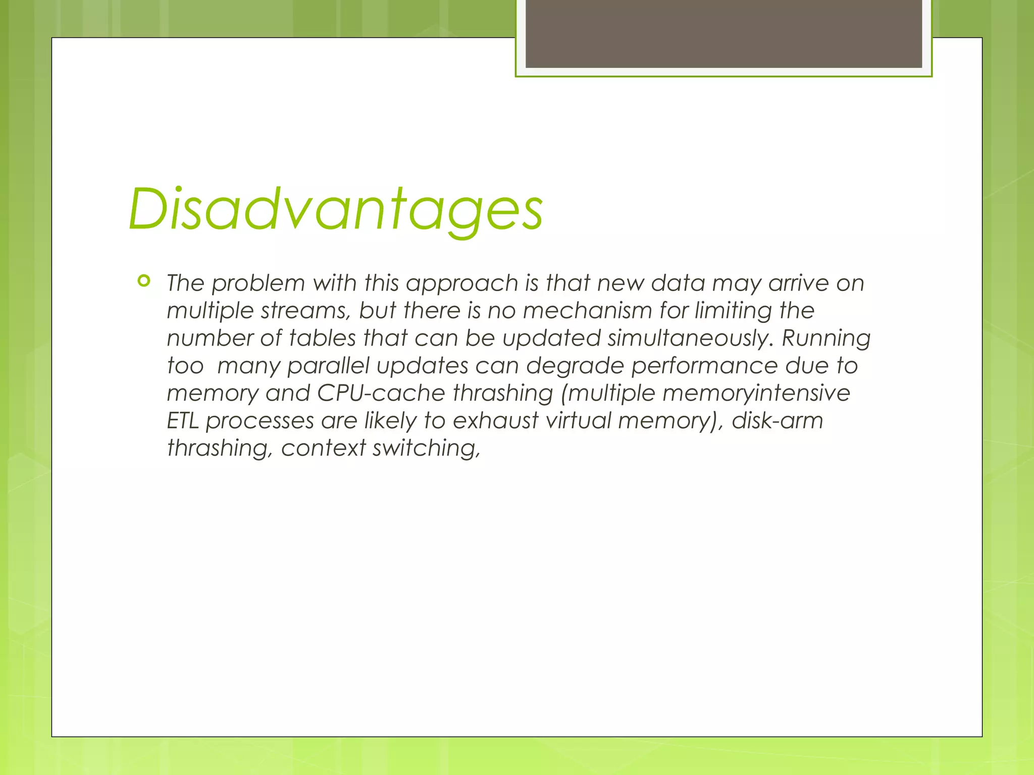 Disadvantages 
 The problem with this approach is that new data may arrive on 
multiple streams, but there is no mechanism for limiting the 
number of tables that can be updated simultaneously. Running 
too many parallel updates can degrade performance due to 
memory and CPU-cache thrashing (multiple memoryintensive 
ETL processes are likely to exhaust virtual memory), disk-arm 
thrashing, context switching, 
 