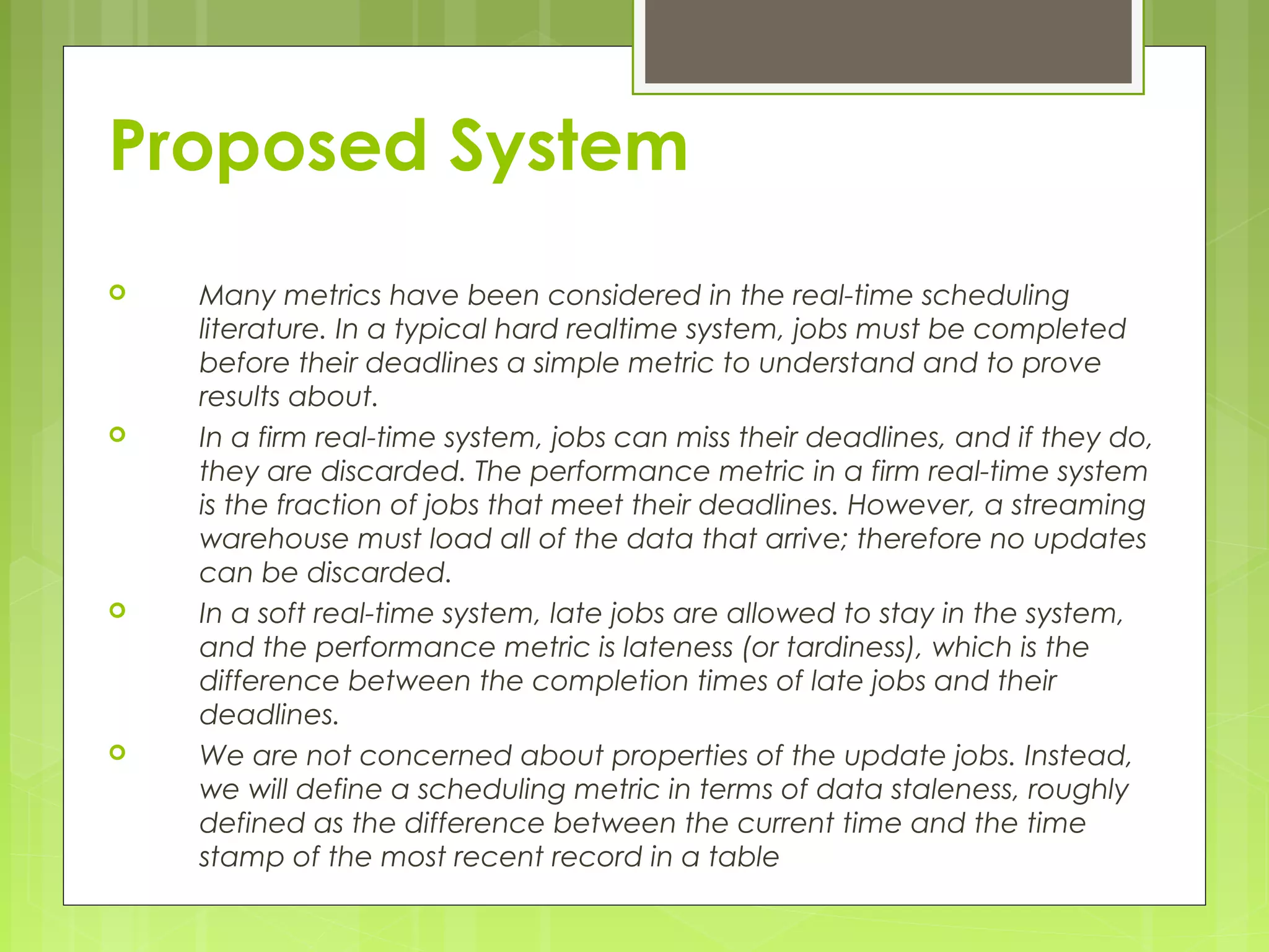 Proposed System 
 Many metrics have been considered in the real-time scheduling 
literature. In a typical hard realtime system, jobs must be completed 
before their deadlines a simple metric to understand and to prove 
results about. 
 In a firm real-time system, jobs can miss their deadlines, and if they do, 
they are discarded. The performance metric in a firm real-time system 
is the fraction of jobs that meet their deadlines. However, a streaming 
warehouse must load all of the data that arrive; therefore no updates 
can be discarded. 
 In a soft real-time system, late jobs are allowed to stay in the system, 
and the performance metric is lateness (or tardiness), which is the 
difference between the completion times of late jobs and their 
deadlines. 
 We are not concerned about properties of the update jobs. Instead, 
we will define a scheduling metric in terms of data staleness, roughly 
defined as the difference between the current time and the time 
stamp of the most recent record in a table 
 