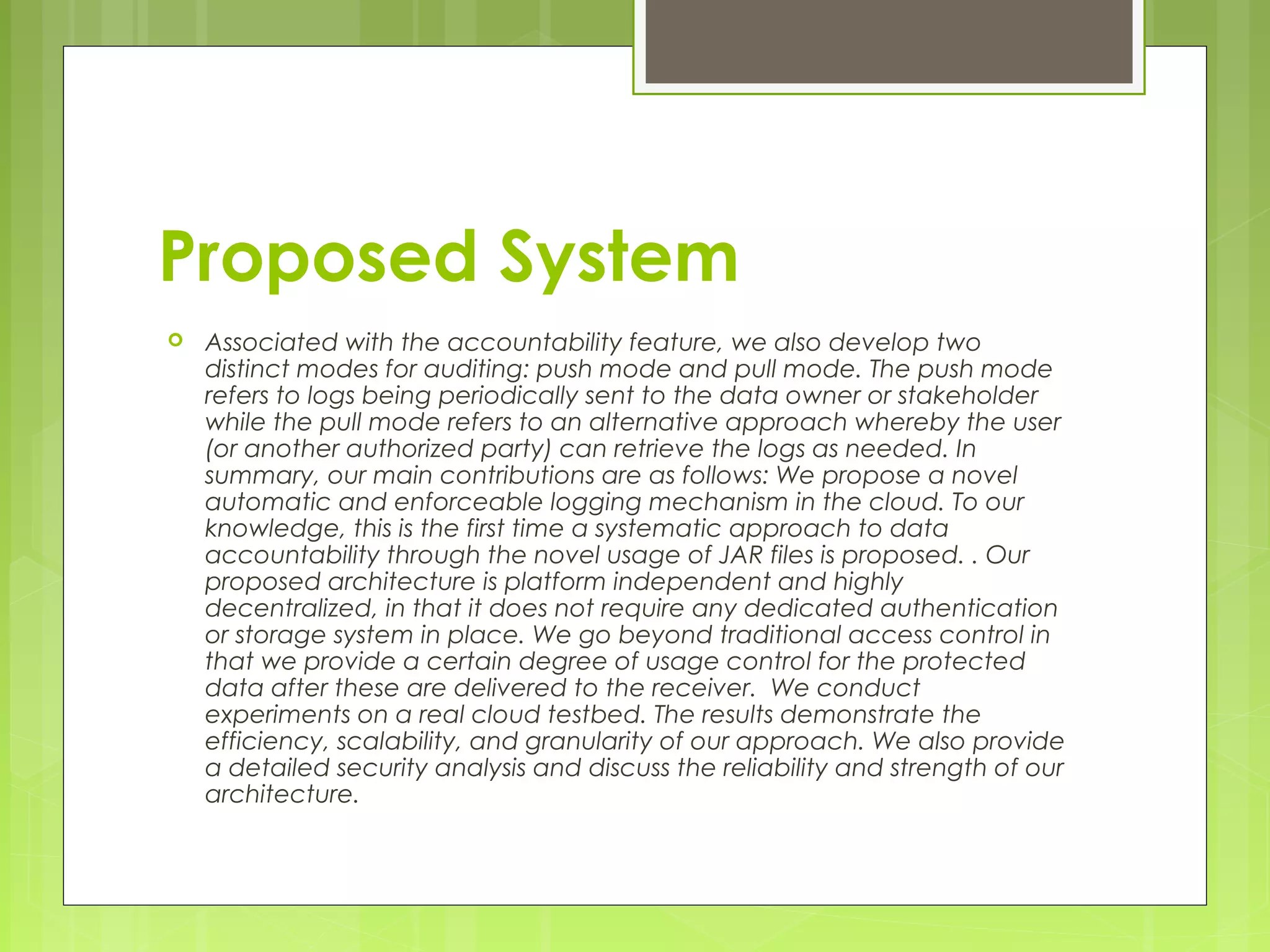 Proposed System 
 Associated with the accountability feature, we also develop two 
distinct modes for auditing: push mode and pull mode. The push mode 
refers to logs being periodically sent to the data owner or stakeholder 
while the pull mode refers to an alternative approach whereby the user 
(or another authorized party) can retrieve the logs as needed. In 
summary, our main contributions are as follows: We propose a novel 
automatic and enforceable logging mechanism in the cloud. To our 
knowledge, this is the first time a systematic approach to data 
accountability through the novel usage of JAR files is proposed. . Our 
proposed architecture is platform independent and highly 
decentralized, in that it does not require any dedicated authentication 
or storage system in place. We go beyond traditional access control in 
that we provide a certain degree of usage control for the protected 
data after these are delivered to the receiver. We conduct 
experiments on a real cloud testbed. The results demonstrate the 
efficiency, scalability, and granularity of our approach. We also provide 
a detailed security analysis and discuss the reliability and strength of our 
architecture. 
 