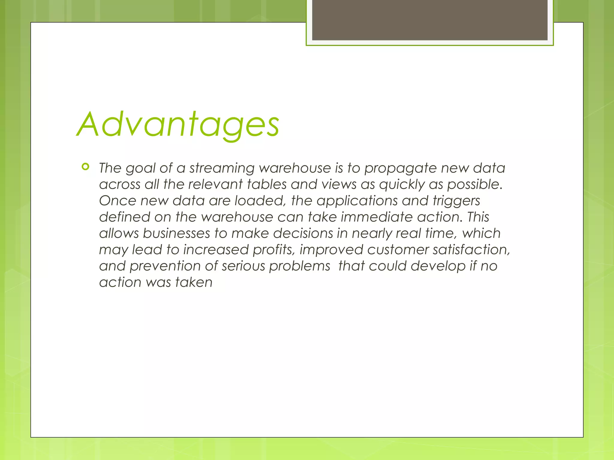 Advantages 
 The goal of a streaming warehouse is to propagate new data 
across all the relevant tables and views as quickly as possible. 
Once new data are loaded, the applications and triggers 
defined on the warehouse can take immediate action. This 
allows businesses to make decisions in nearly real time, which 
may lead to increased profits, improved customer satisfaction, 
and prevention of serious problems that could develop if no 
action was taken 
 