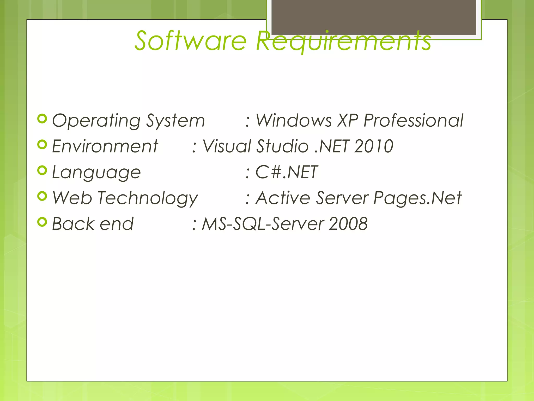 Software Requirements 
 Operating System : Windows XP Professional 
 Environment : Visual Studio .NET 2010 
 Language : C#.NET 
Web Technology : Active Server Pages.Net 
 Back end : MS-SQL-Server 2008 
 