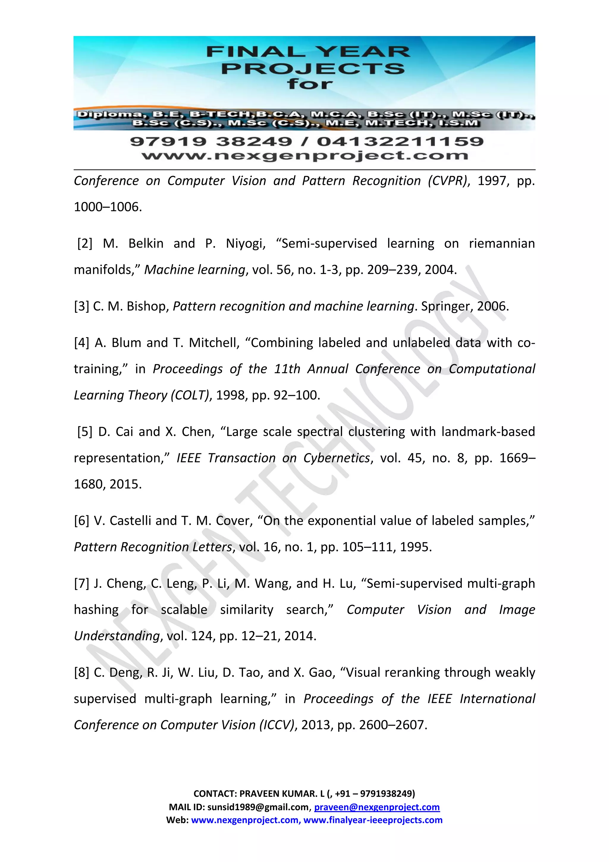 CONTACT: PRAVEEN KUMAR. L (, +91 – 9791938249)
MAIL ID: sunsid1989@gmail.com, praveen@nexgenproject.com
Web: www.nexgenproject.com, www.finalyear-ieeeprojects.com
Conference on Computer Vision and Pattern Recognition (CVPR), 1997, pp.
1000–1006.
[2] M. Belkin and P. Niyogi, “Semi-supervised learning on riemannian
manifolds,” Machine learning, vol. 56, no. 1-3, pp. 209–239, 2004.
[3] C. M. Bishop, Pattern recognition and machine learning. Springer, 2006.
[4] A. Blum and T. Mitchell, “Combining labeled and unlabeled data with co-
training,” in Proceedings of the 11th Annual Conference on Computational
Learning Theory (COLT), 1998, pp. 92–100.
[5] D. Cai and X. Chen, “Large scale spectral clustering with landmark-based
representation,” IEEE Transaction on Cybernetics, vol. 45, no. 8, pp. 1669–
1680, 2015.
[6] V. Castelli and T. M. Cover, “On the exponential value of labeled samples,”
Pattern Recognition Letters, vol. 16, no. 1, pp. 105–111, 1995.
[7] J. Cheng, C. Leng, P. Li, M. Wang, and H. Lu, “Semi-supervised multi-graph
hashing for scalable similarity search,” Computer Vision and Image
Understanding, vol. 124, pp. 12–21, 2014.
[8] C. Deng, R. Ji, W. Liu, D. Tao, and X. Gao, “Visual reranking through weakly
supervised multi-graph learning,” in Proceedings of the IEEE International
Conference on Computer Vision (ICCV), 2013, pp. 2600–2607.
 