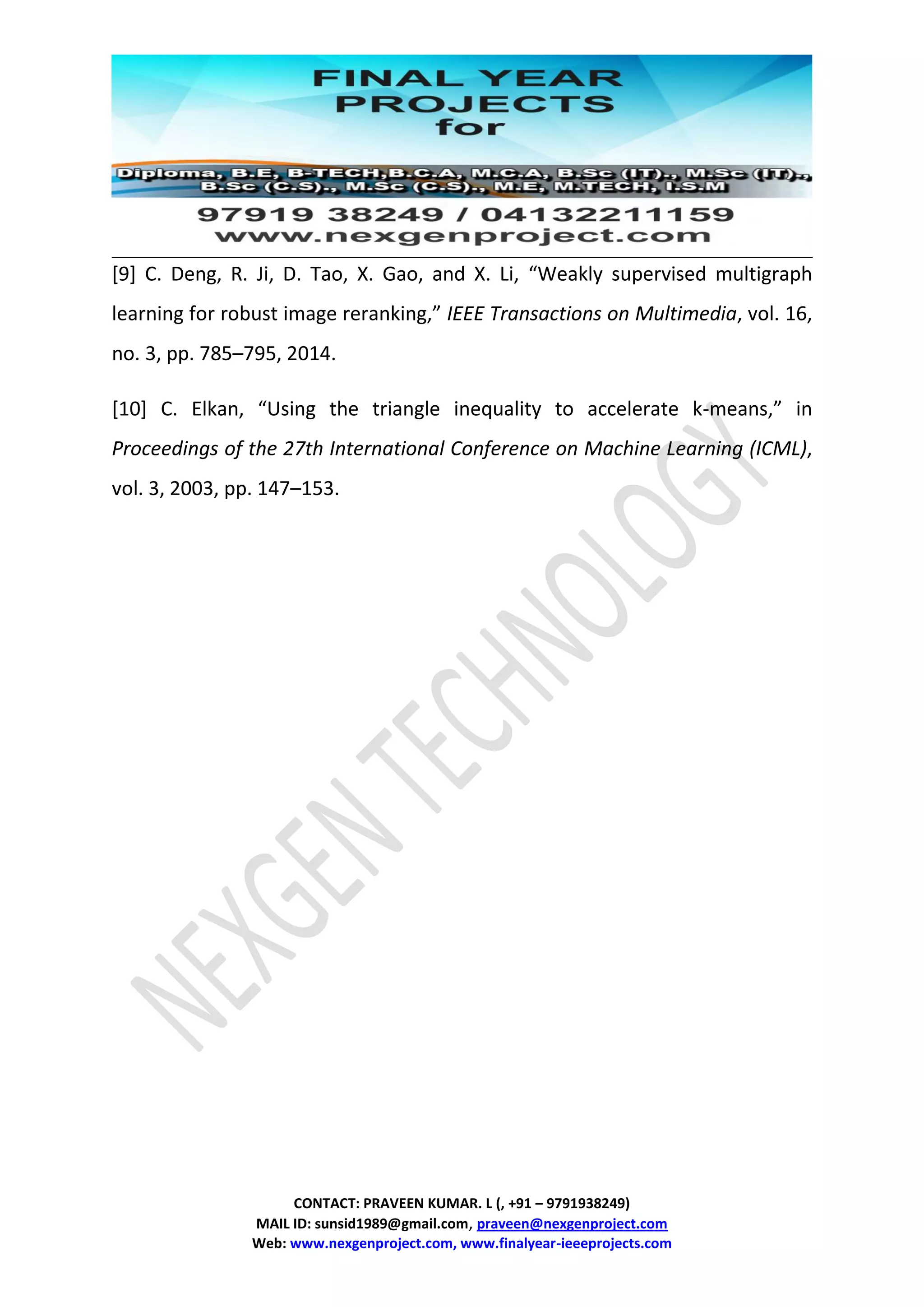 CONTACT: PRAVEEN KUMAR. L (, +91 – 9791938249)
MAIL ID: sunsid1989@gmail.com, praveen@nexgenproject.com
Web: www.nexgenproject.com, www.finalyear-ieeeprojects.com
[9] C. Deng, R. Ji, D. Tao, X. Gao, and X. Li, “Weakly supervised multigraph
learning for robust image reranking,” IEEE Transactions on Multimedia, vol. 16,
no. 3, pp. 785–795, 2014.
[10] C. Elkan, “Using the triangle inequality to accelerate k-means,” in
Proceedings of the 27th International Conference on Machine Learning (ICML),
vol. 3, 2003, pp. 147–153.
 