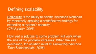 Defining scalability
Scalability is the ability to handle increased workload
by repeatedly applying a costeffective strategy for
extending a system’s capacity.
(CMU paper, 2006)
How well a solution to some problem will work when
the size of the problem increases. When the size
decreases, the solution must fit. (dictionary.com and
Theo Schlossnagle, 2006)
 