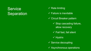 Service
Separation
 Rate limiting
 Failure is inevitable
 Circuit Breaker pattern
 Stop cascading failure,
allow recovery
 Fail fast, fail silent
 Hystrix
 Service decoupling
 Asynchronous operations
 