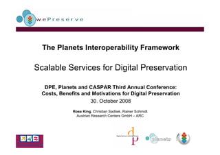 The Planets Interoperability Framework

Scalable Services for Digital Preservation

   DPE, Planets and CASPAR Third Annual Conference:
  Costs, Benefits and Motivations for Digital Preservation
                     30. October 2008
              Ross King, Christian Sadilek, Rainer Schmidt
               Austrian Research Centers GmbH – ARC
 