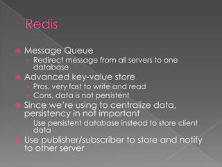  Message Queue
› Redirect message from all servers to one
database
 Advanced key-value store
› Pros, very fast to write and read
› Cons, data is not persistent
 Since we’re using to centralize data,
persistency in not important
› Use persistent database instead to store client
data
 Use publisher/subscriber to store and notify
to other server
 