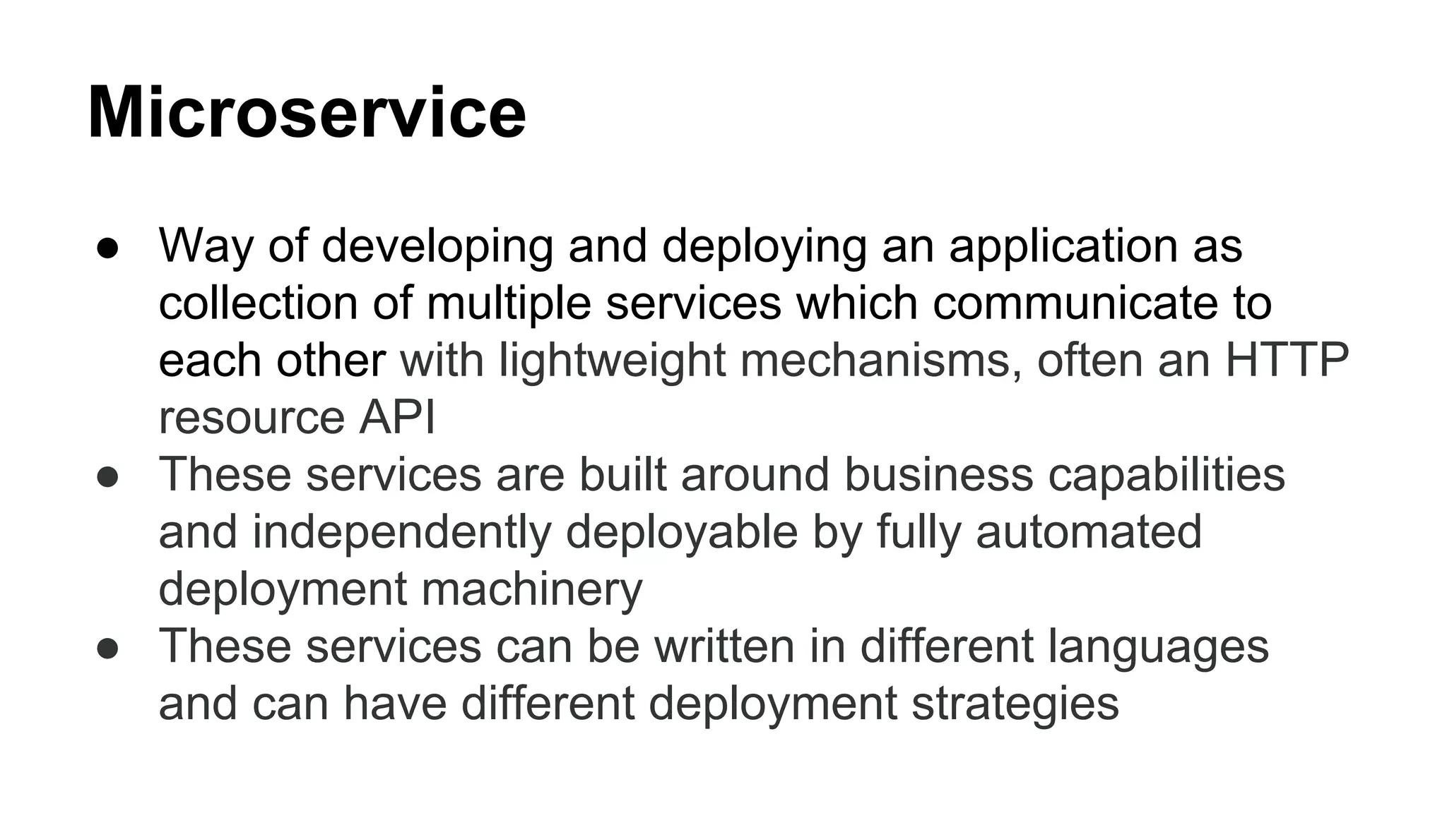 Microservice
● Way of developing and deploying an application as
collection of multiple services which communicate to
each other with lightweight mechanisms, often an HTTP
resource API
● These services are built around business capabilities
and independently deployable by fully automated
deployment machinery
● These services can be written in different languages
and can have different deployment strategies
 
