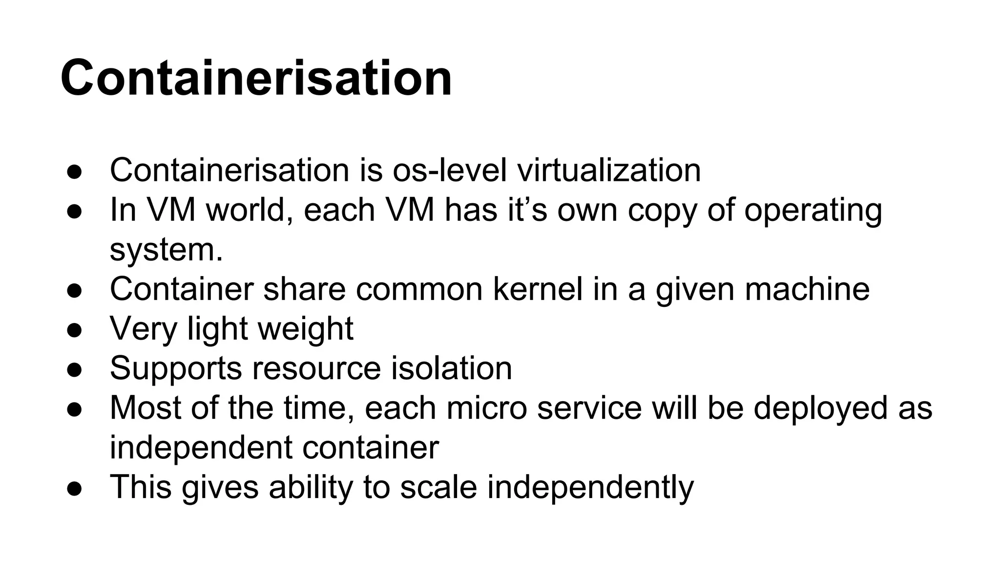 Containerisation
● Containerisation is os-level virtualization
● In VM world, each VM has it’s own copy of operating
system.
● Container share common kernel in a given machine
● Very light weight
● Supports resource isolation
● Most of the time, each micro service will be deployed as
independent container
● This gives ability to scale independently
 