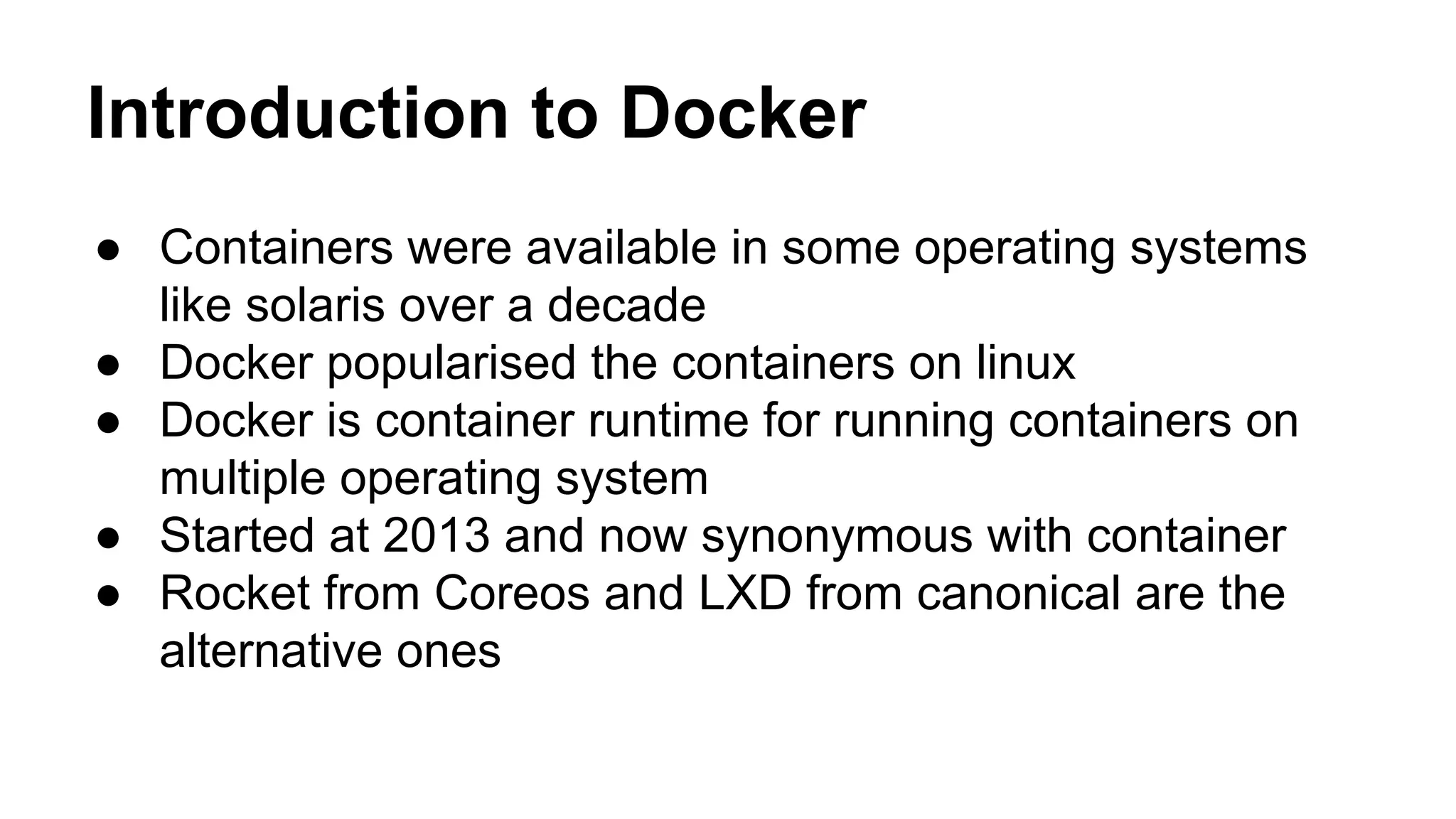 Introduction to Docker
● Containers were available in some operating systems
like solaris over a decade
● Docker popularised the containers on linux
● Docker is container runtime for running containers on
multiple operating system
● Started at 2013 and now synonymous with container
● Rocket from Coreos and LXD from canonical are the
alternative ones
 