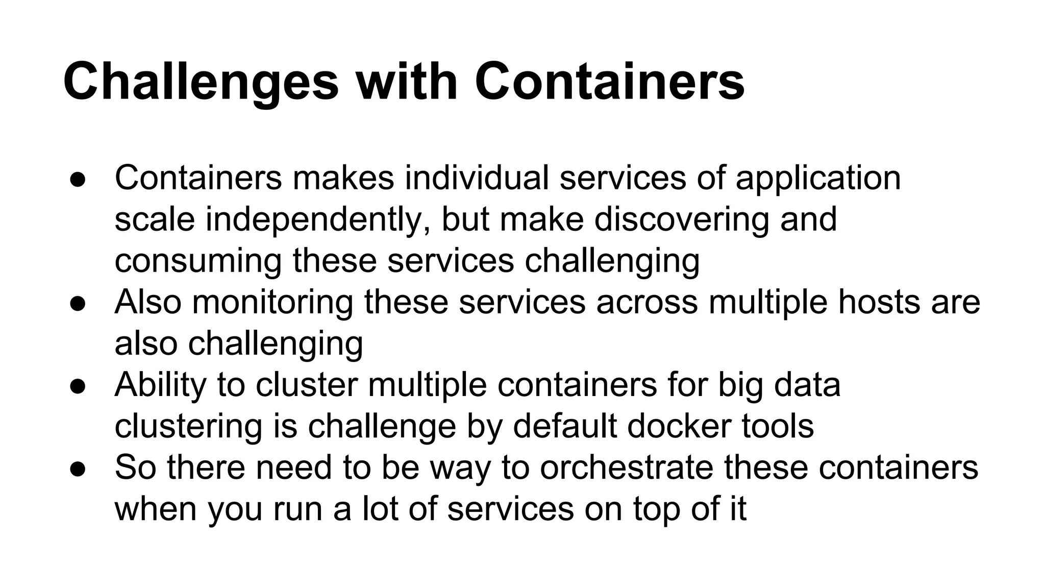 Challenges with Containers
● Containers makes individual services of application
scale independently, but make discovering and
consuming these services challenging
● Also monitoring these services across multiple hosts are
also challenging
● Ability to cluster multiple containers for big data
clustering is challenge by default docker tools
● So there need to be way to orchestrate these containers
when you run a lot of services on top of it
 