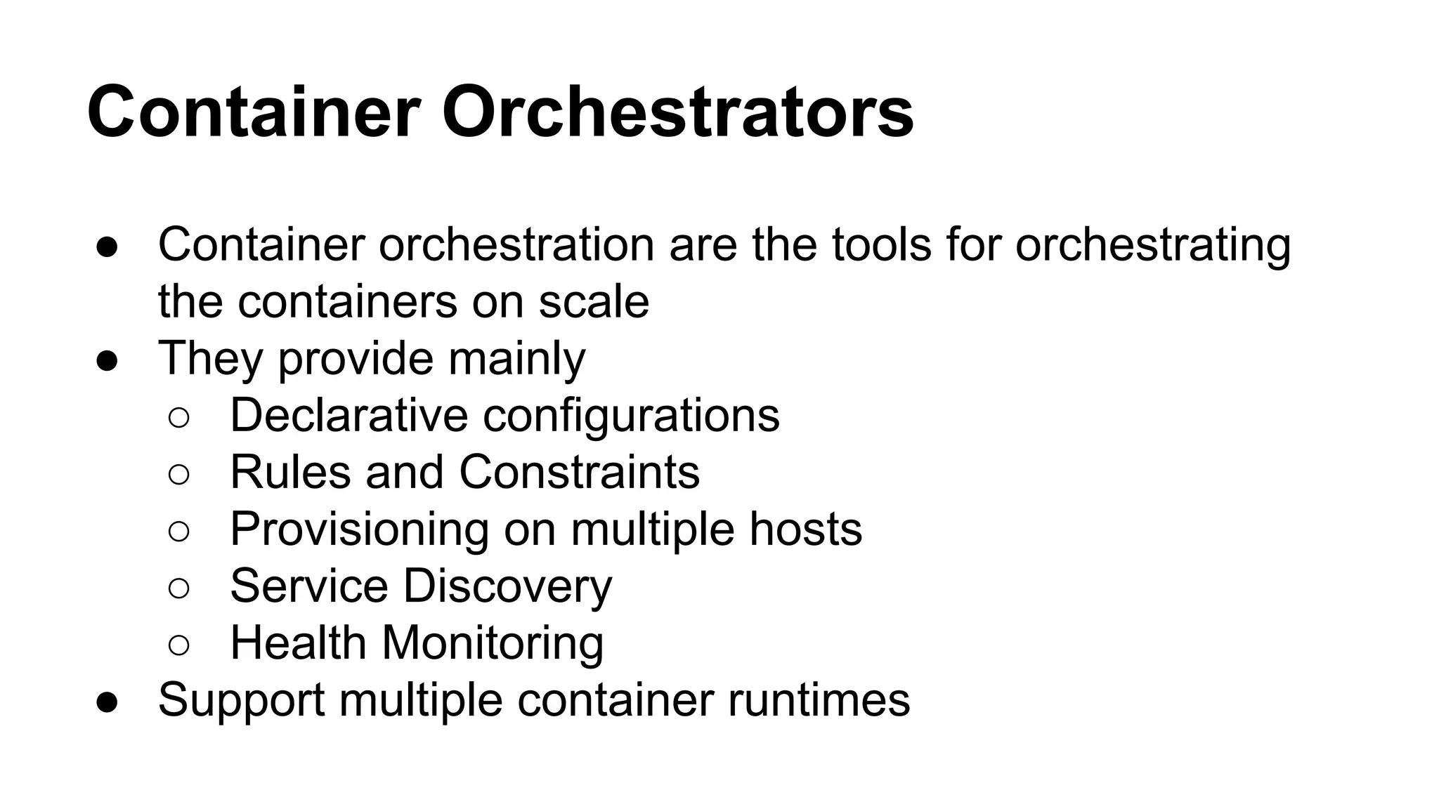 Container Orchestrators
● Container orchestration are the tools for orchestrating
the containers on scale
● They provide mainly
○ Declarative configurations
○ Rules and Constraints
○ Provisioning on multiple hosts
○ Service Discovery
○ Health Monitoring
● Support multiple container runtimes
 