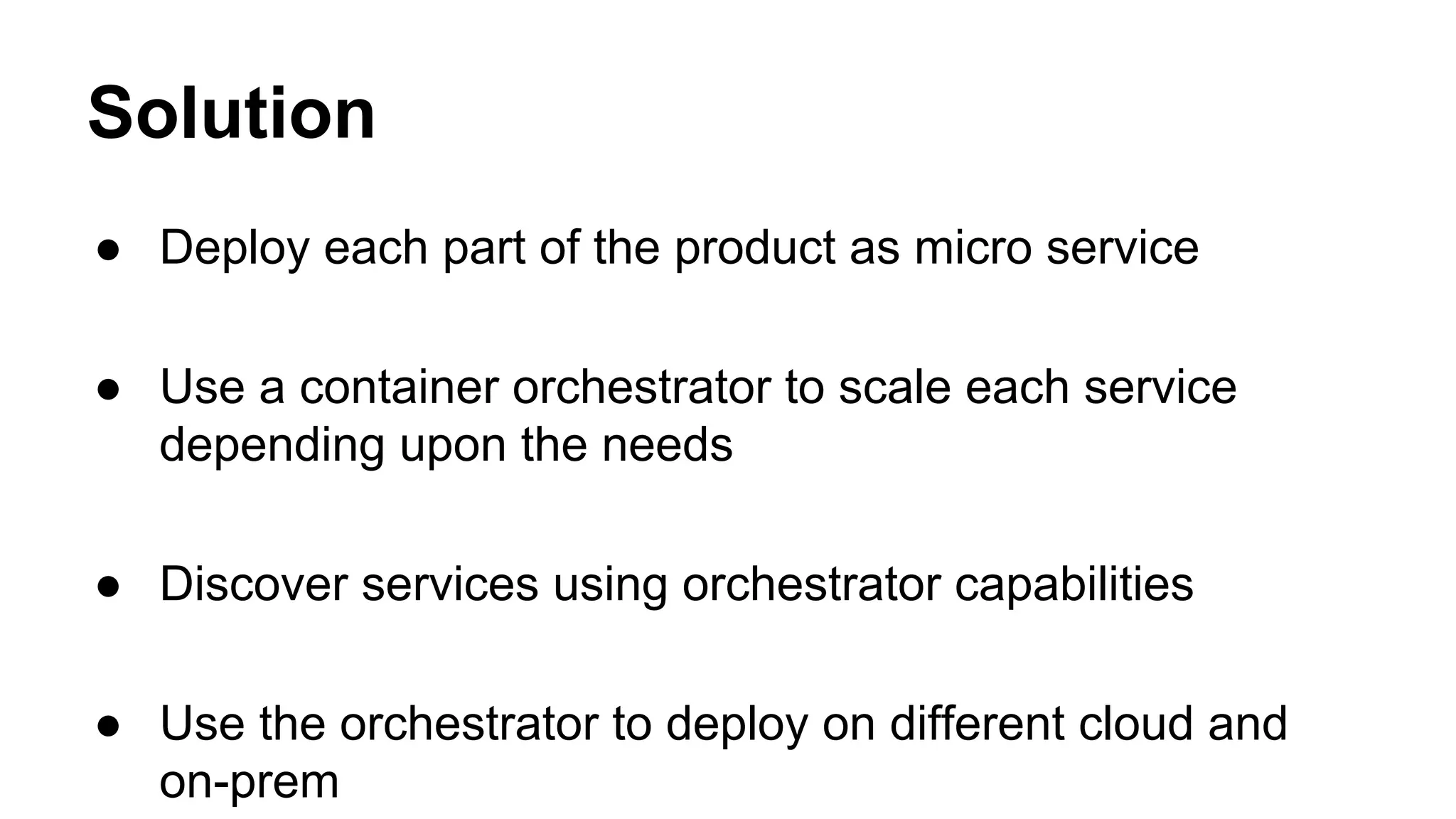 Solution
● Deploy each part of the product as micro service
● Use a container orchestrator to scale each service
depending upon the needs
● Discover services using orchestrator capabilities
● Use the orchestrator to deploy on different cloud and
on-prem
 