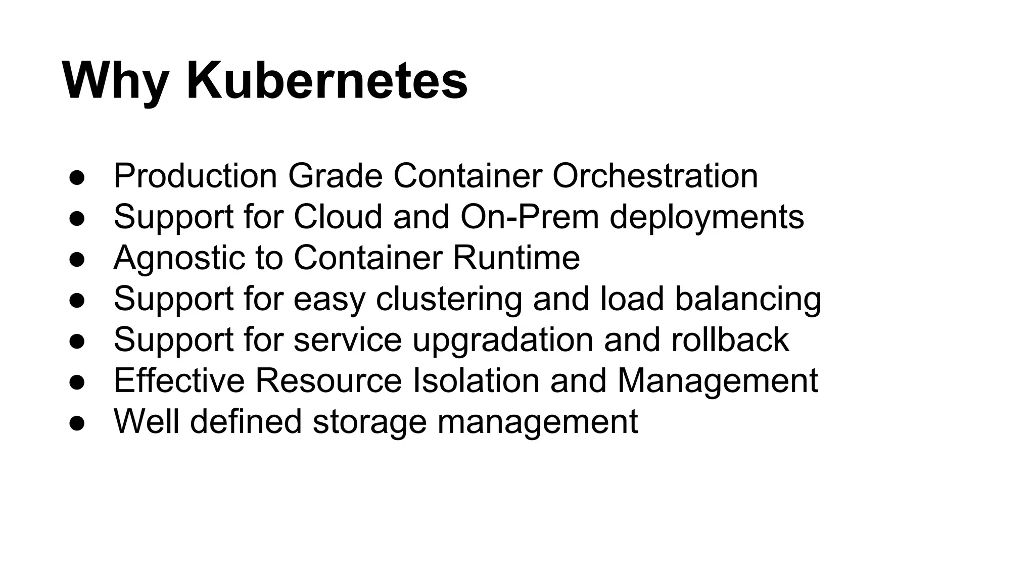 Why Kubernetes
● Production Grade Container Orchestration
● Support for Cloud and On-Prem deployments
● Agnostic to Container Runtime
● Support for easy clustering and load balancing
● Support for service upgradation and rollback
● Effective Resource Isolation and Management
● Well defined storage management
 