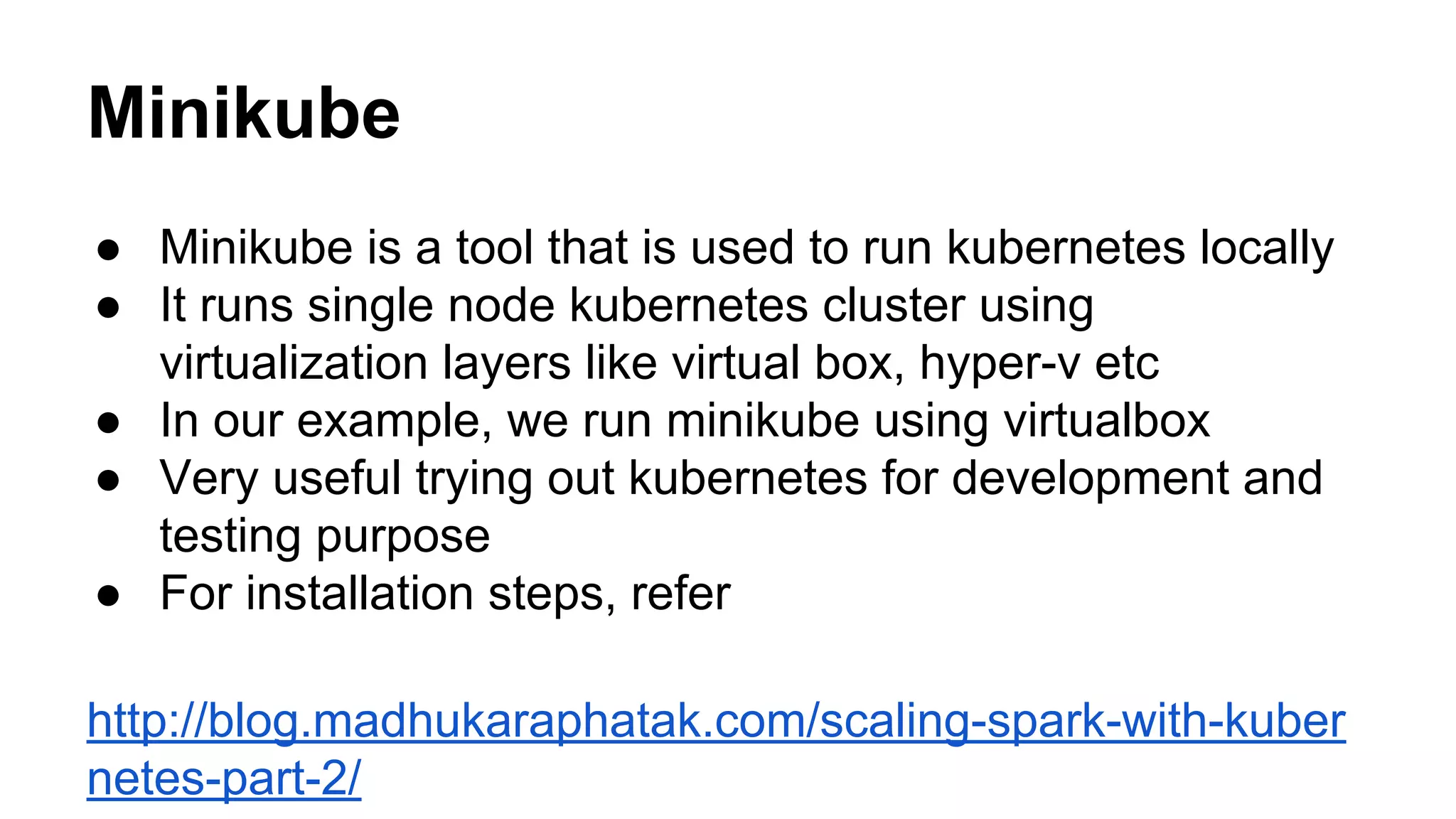 Minikube
● Minikube is a tool that is used to run kubernetes locally
● It runs single node kubernetes cluster using
virtualization layers like virtual box, hyper-v etc
● In our example, we run minikube using virtualbox
● Very useful trying out kubernetes for development and
testing purpose
● For installation steps, refer
http://blog.madhukaraphatak.com/scaling-spark-with-kuber
netes-part-2/
 