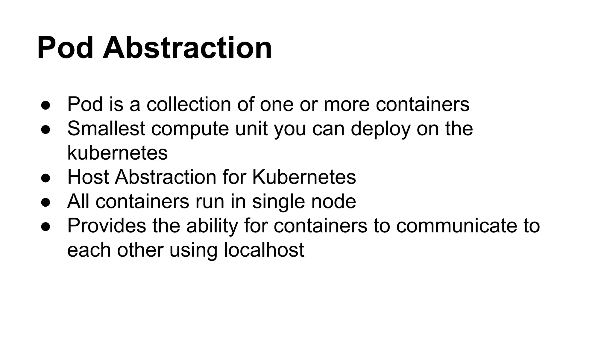Pod Abstraction
● Pod is a collection of one or more containers
● Smallest compute unit you can deploy on the
kubernetes
● Host Abstraction for Kubernetes
● All containers run in single node
● Provides the ability for containers to communicate to
each other using localhost
 