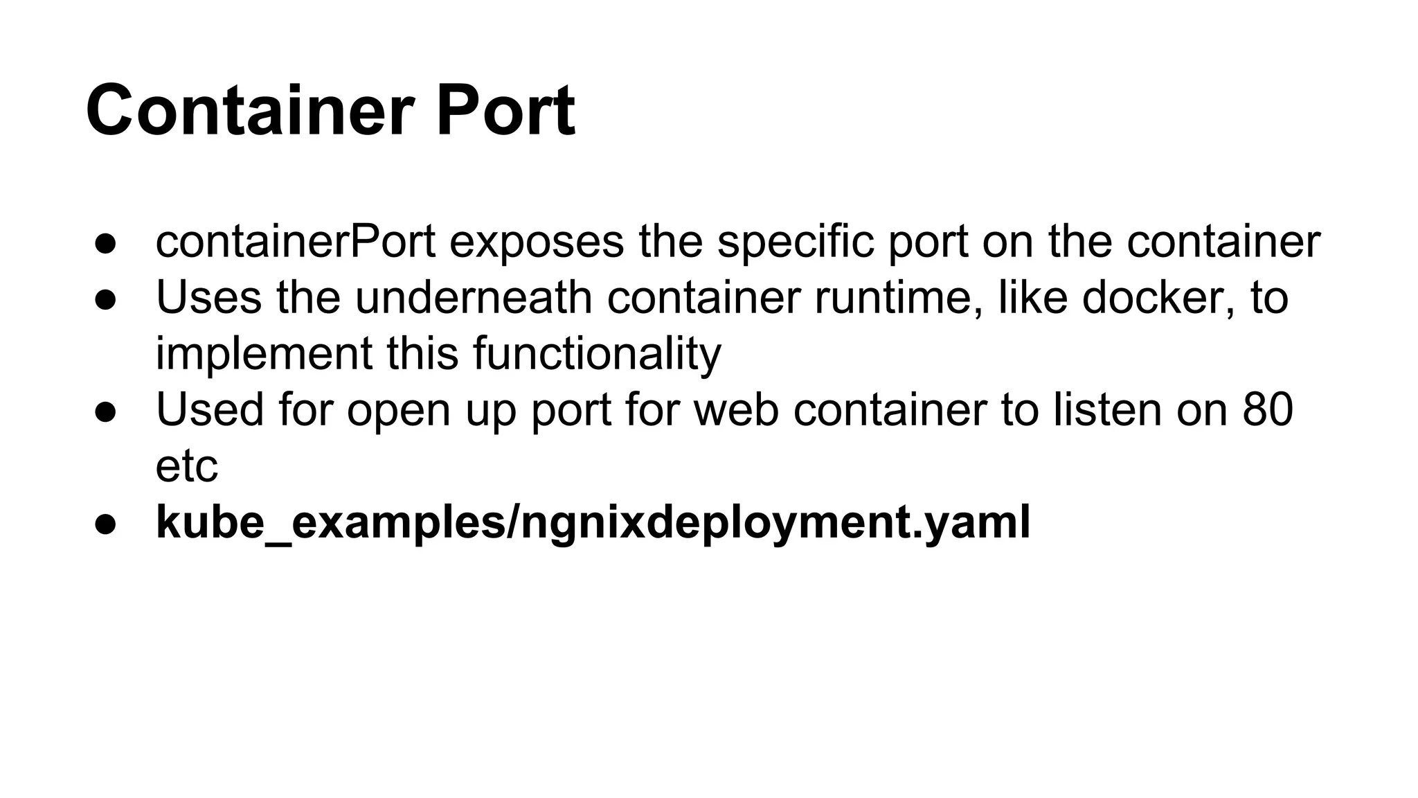 Container Port
● containerPort exposes the specific port on the container
● Uses the underneath container runtime, like docker, to
implement this functionality
● Used for open up port for web container to listen on 80
etc
● kube_examples/ngnixdeployment.yaml
 