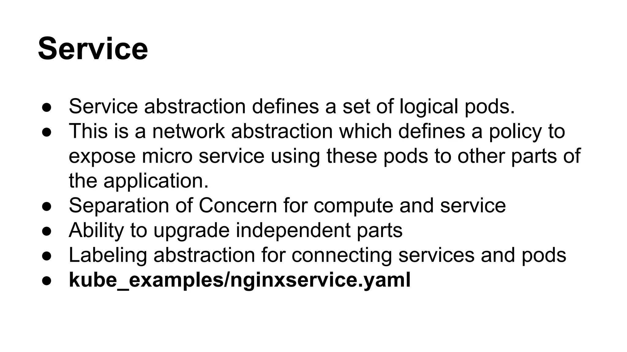 Service
● Service abstraction defines a set of logical pods.
● This is a network abstraction which defines a policy to
expose micro service using these pods to other parts of
the application.
● Separation of Concern for compute and service
● Ability to upgrade independent parts
● Labeling abstraction for connecting services and pods
● kube_examples/nginxservice.yaml
 