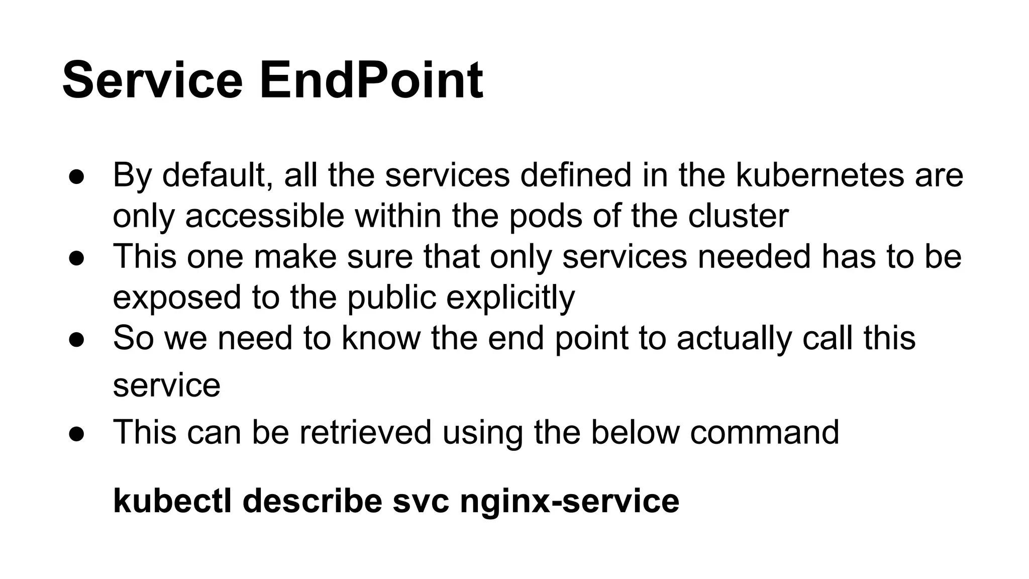 Service EndPoint
● By default, all the services defined in the kubernetes are
only accessible within the pods of the cluster
● This one make sure that only services needed has to be
exposed to the public explicitly
● So we need to know the end point to actually call this
service
● This can be retrieved using the below command
kubectl describe svc nginx-service
 