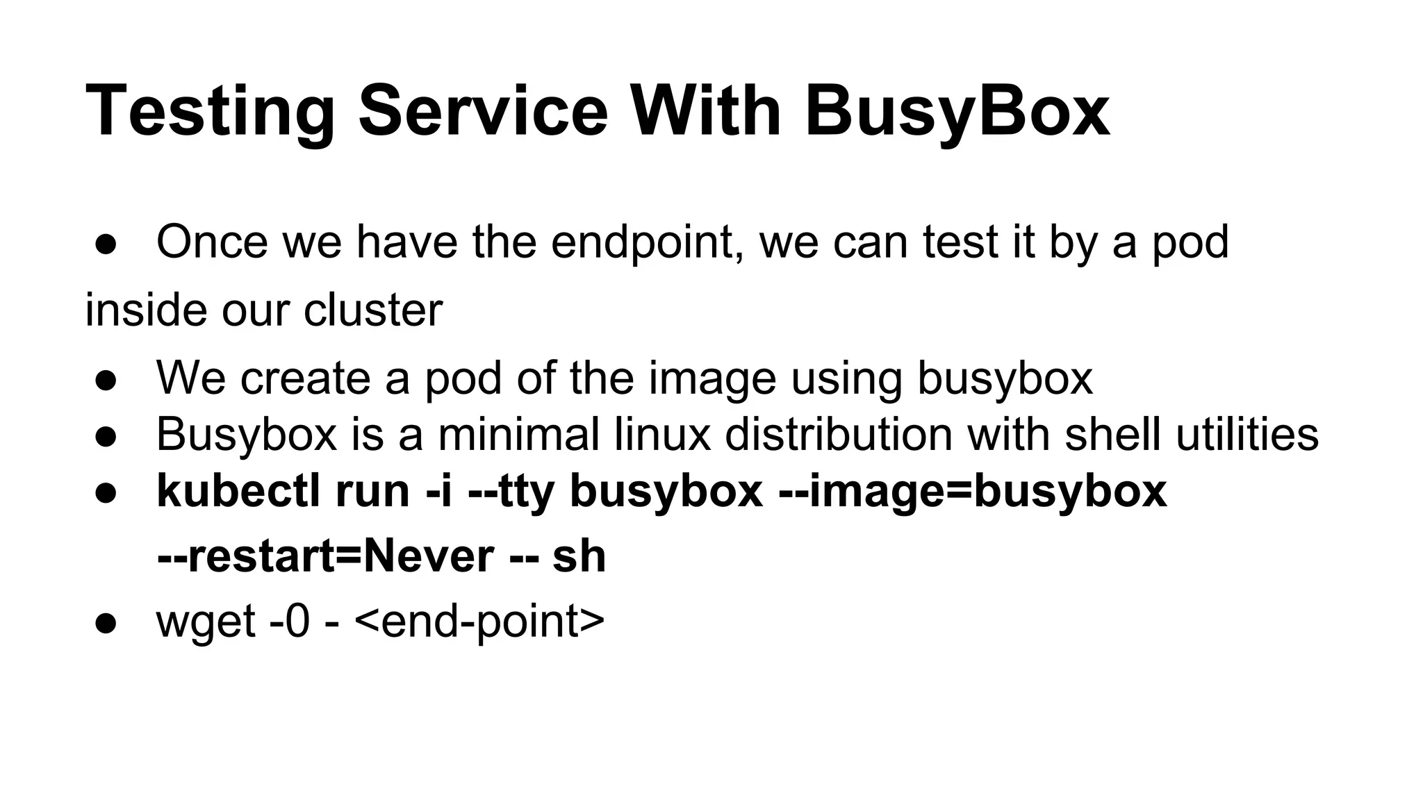 Testing Service With BusyBox
● Once we have the endpoint, we can test it by a pod
inside our cluster
● We create a pod of the image using busybox
● Busybox is a minimal linux distribution with shell utilities
● kubectl run -i --tty busybox --image=busybox
--restart=Never -- sh
● wget -0 - <end-point>
 