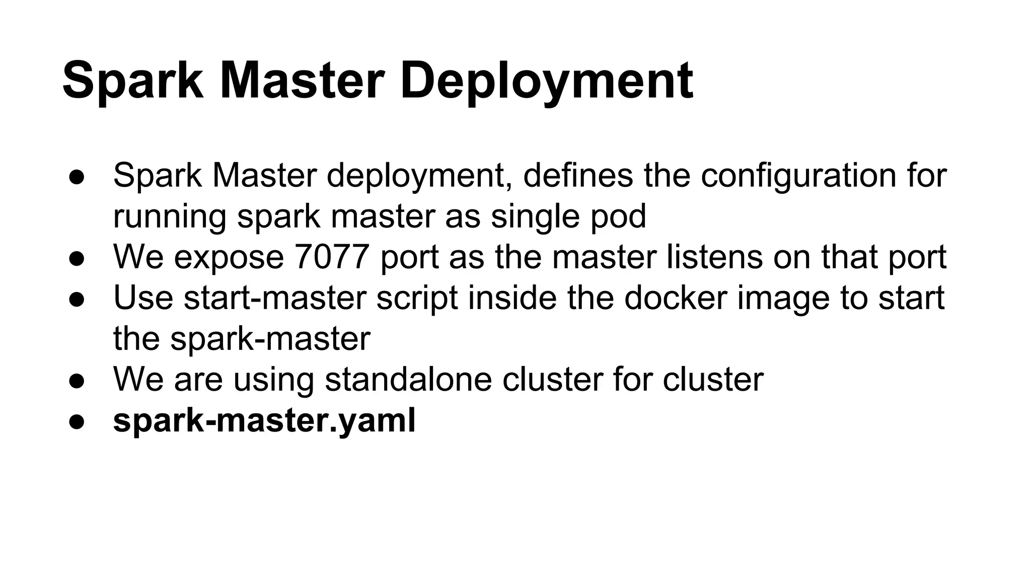 Spark Master Deployment
● Spark Master deployment, defines the configuration for
running spark master as single pod
● We expose 7077 port as the master listens on that port
● Use start-master script inside the docker image to start
the spark-master
● We are using standalone cluster for cluster
● spark-master.yaml
 