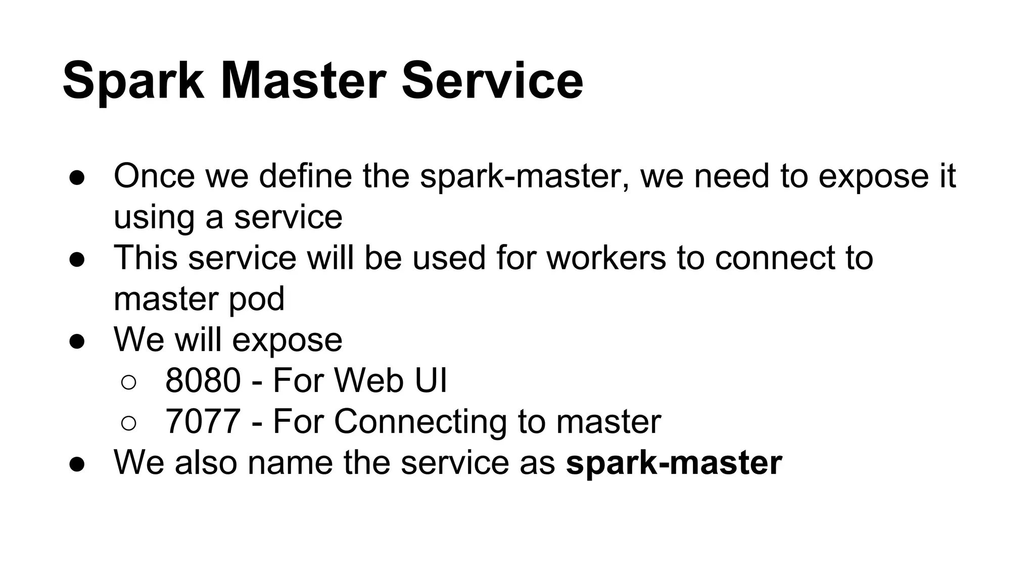 Spark Master Service
● Once we define the spark-master, we need to expose it
using a service
● This service will be used for workers to connect to
master pod
● We will expose
○ 8080 - For Web UI
○ 7077 - For Connecting to master
● We also name the service as spark-master
 