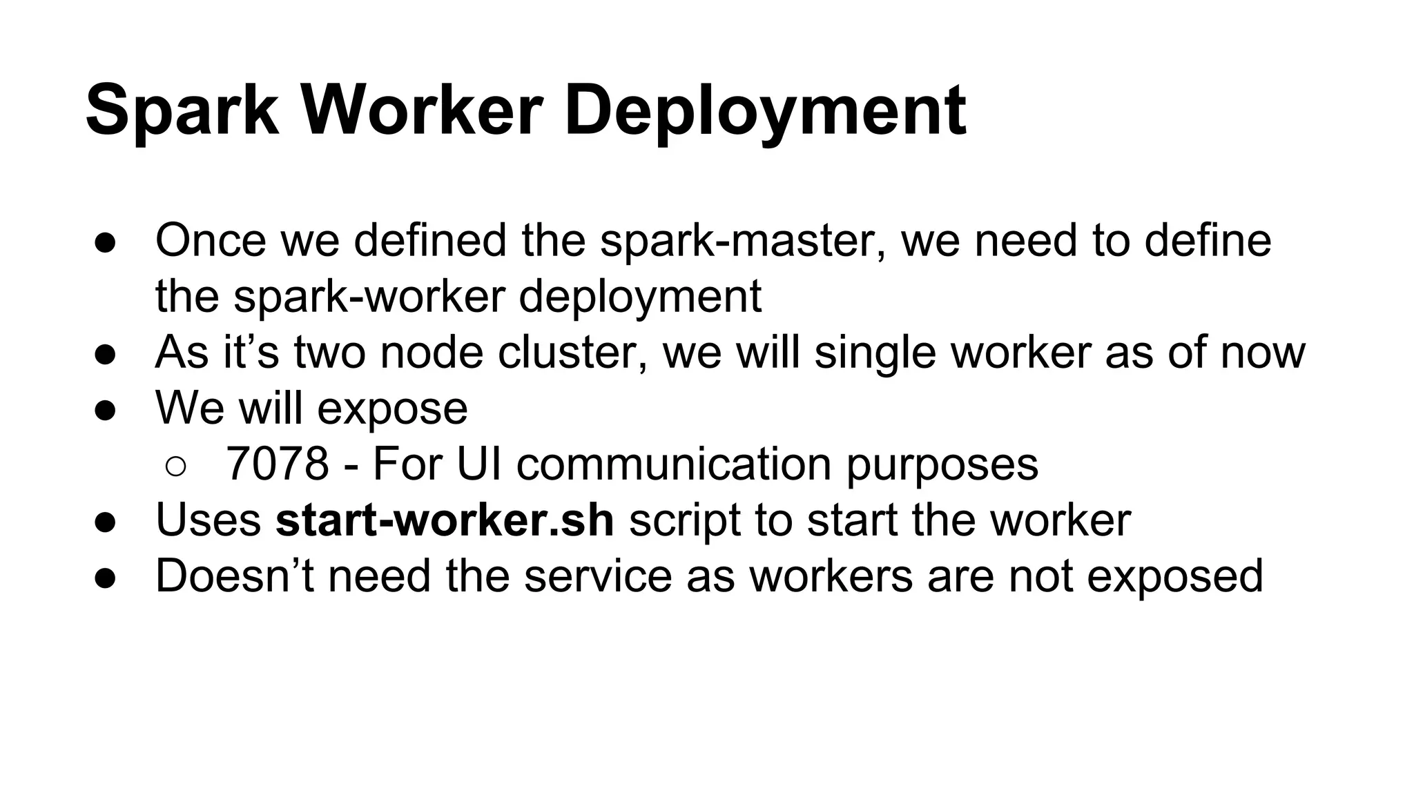 Spark Worker Deployment
● Once we defined the spark-master, we need to define
the spark-worker deployment
● As it’s two node cluster, we will single worker as of now
● We will expose
○ 7078 - For UI communication purposes
● Uses start-worker.sh script to start the worker
● Doesn’t need the service as workers are not exposed
 