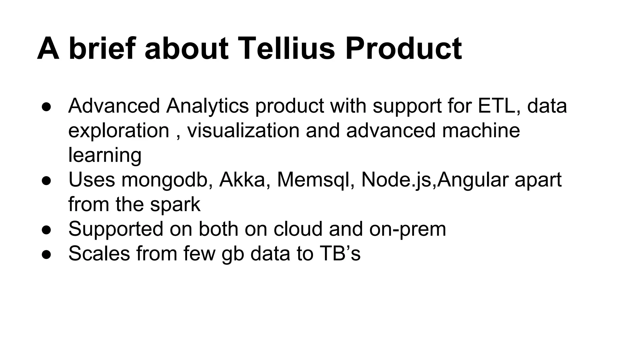 A brief about Tellius Product
● Advanced Analytics product with support for ETL, data
exploration , visualization and advanced machine
learning
● Uses mongodb, Akka, Memsql, Node.js,Angular apart
from the spark
● Supported on both on cloud and on-prem
● Scales from few gb data to TB’s
 