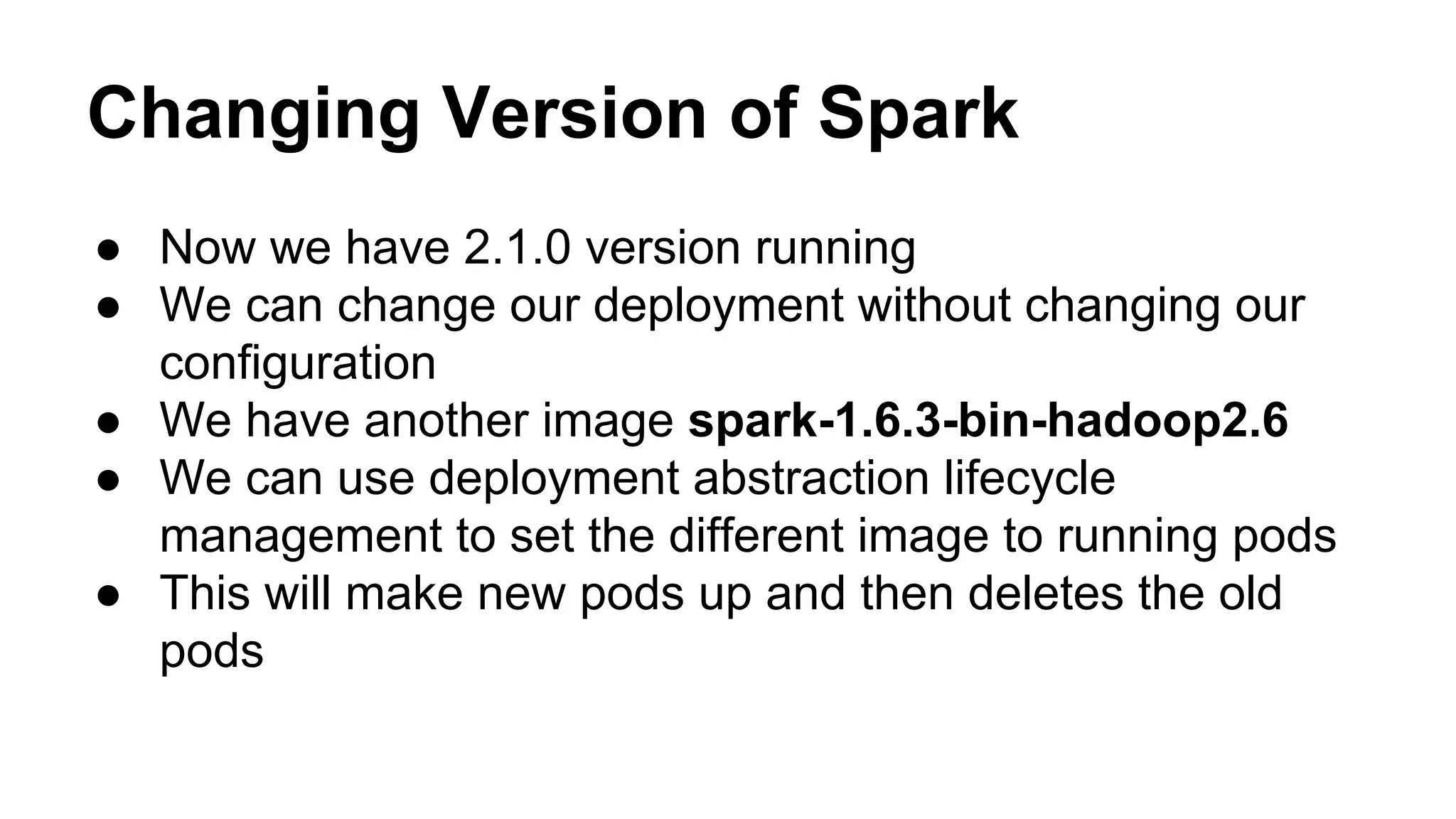 Changing Version of Spark
● Now we have 2.1.0 version running
● We can change our deployment without changing our
configuration
● We have another image spark-1.6.3-bin-hadoop2.6
● We can use deployment abstraction lifecycle
management to set the different image to running pods
● This will make new pods up and then deletes the old
pods
 